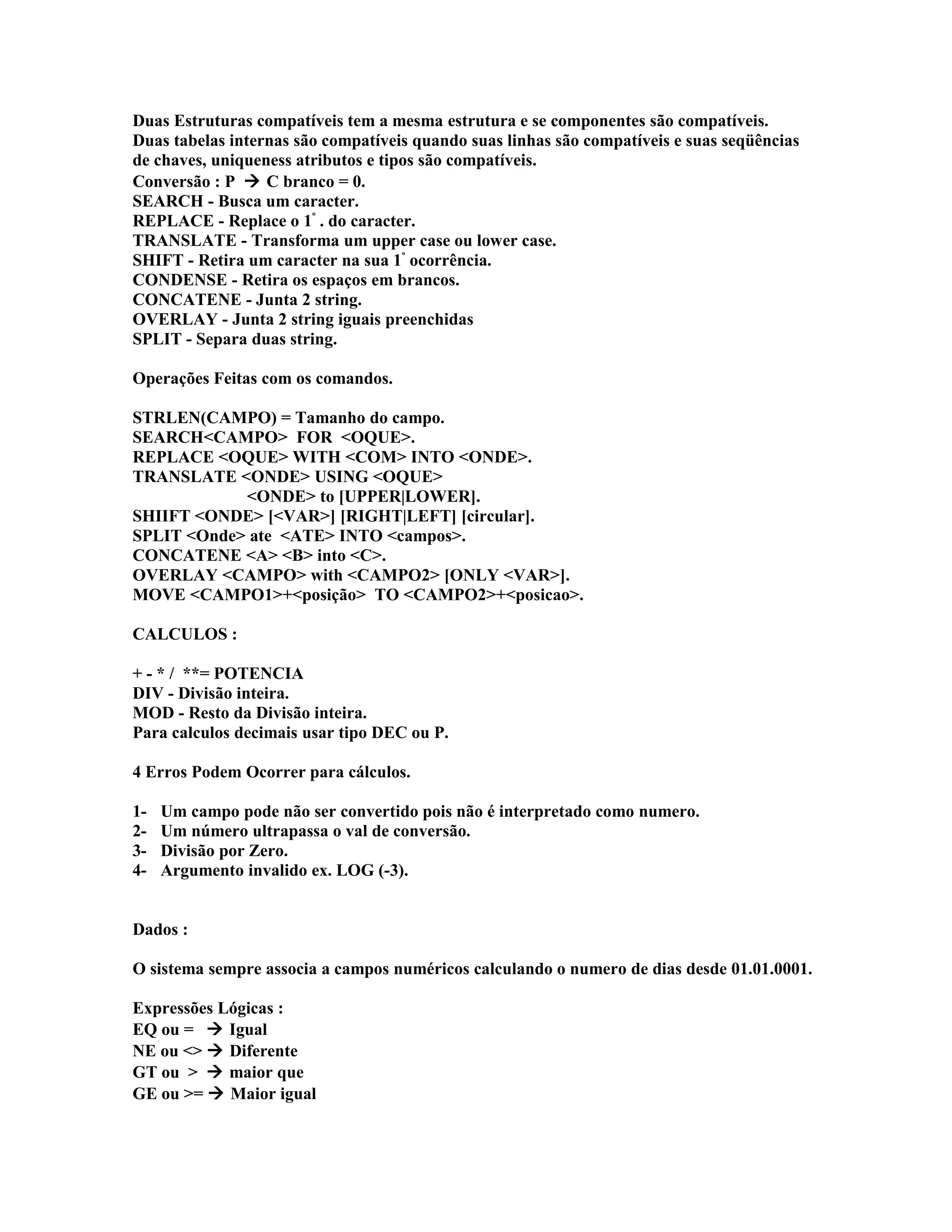 Duas Estruturas compatíveis tem a mesma estrutura e se componentes são compatíveis.
Duas tabelas internas são compatíveis quando suas linhas são compatíveis e suas seqüências
de chaves, uniqueness atributos e tipos são compatíveis.
Conversão : P  C branco = 0.
SEARCH - Busca um caracter.
REPLACE - Replace o 1º
. do caracter.
TRANSLATE - Transforma um upper case ou lower case.
SHIFT - Retira um caracter na sua 1º
ocorrência.
CONDENSE - Retira os espaços em brancos.
CONCATENE - Junta 2 string.
OVERLAY - Junta 2 string iguais preenchidas
SPLIT - Separa duas string.
Operações Feitas com os comandos.
STRLEN(CAMPO) = Tamanho do campo.
SEARCH<CAMPO> FOR <OQUE>.
REPLACE <OQUE> WITH <COM> INTO <ONDE>.
TRANSLATE <ONDE> USING <OQUE>
<ONDE> to [UPPER|LOWER].
SHIIFT <ONDE> [<VAR>] [RIGHT|LEFT] [circular].
SPLIT <Onde> ate <ATE> INTO <campos>.
CONCATENE <A> <B> into <C>.
OVERLAY <CAMPO> with <CAMPO2> [ONLY <VAR>].
MOVE <CAMPO1>+<posição> TO <CAMPO2>+<posicao>.
CALCULOS :
+ - * / **= POTENCIA
DIV - Divisão inteira.
MOD - Resto da Divisão inteira.
Para calculos decimais usar tipo DEC ou P.
4 Erros Podem Ocorrer para cálculos.
1- Um campo pode não ser convertido pois não é interpretado como numero.
2- Um número ultrapassa o val de conversão.
3- Divisão por Zero.
4- Argumento invalido ex. LOG (-3).
Dados :
O sistema sempre associa a campos numéricos calculando o numero de dias desde 01.01.0001.
Expressões Lógicas :
EQ ou =  Igual
NE ou <>  Diferente
GT ou >  maior que
GE ou >=  Maior igual
 
