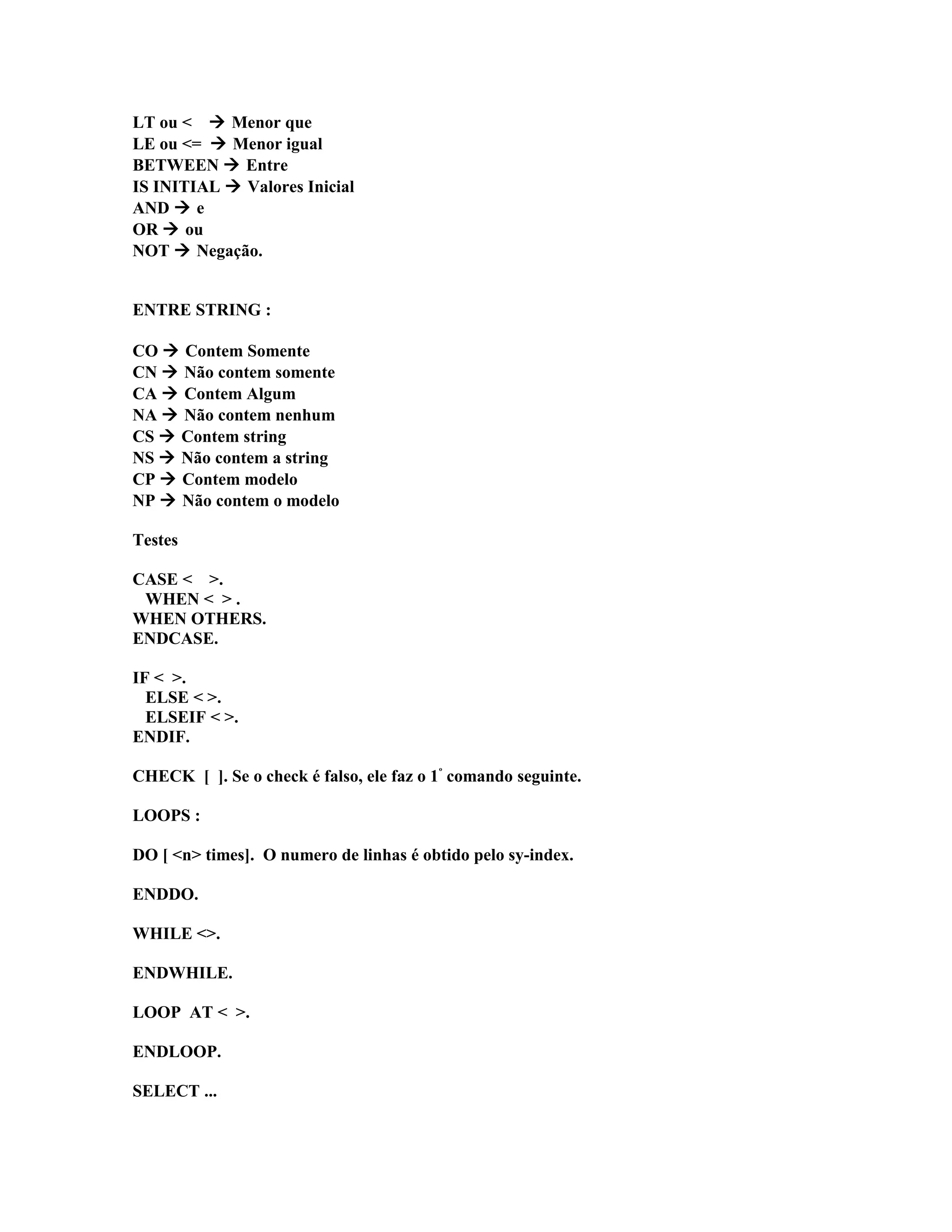 LT ou <  Menor que
LE ou <=  Menor igual
BETWEEN  Entre
IS INITIAL  Valores Inicial
AND  e
OR  ou
NOT  Negação.
ENTRE STRING :
CO  Contem Somente
CN  Não contem somente
CA  Contem Algum
NA  Não contem nenhum
CS  Contem string
NS  Não contem a string
CP  Contem modelo
NP  Não contem o modelo
Testes
CASE < >.
WHEN < > .
WHEN OTHERS.
ENDCASE.
IF < >.
ELSE < >.
ELSEIF < >.
ENDIF.
CHECK [ ]. Se o check é falso, ele faz o 1º
comando seguinte.
LOOPS :
DO [ <n> times]. O numero de linhas é obtido pelo sy-index.
ENDDO.
WHILE <>.
ENDWHILE.
LOOP AT < >.
ENDLOOP.
SELECT ...
 