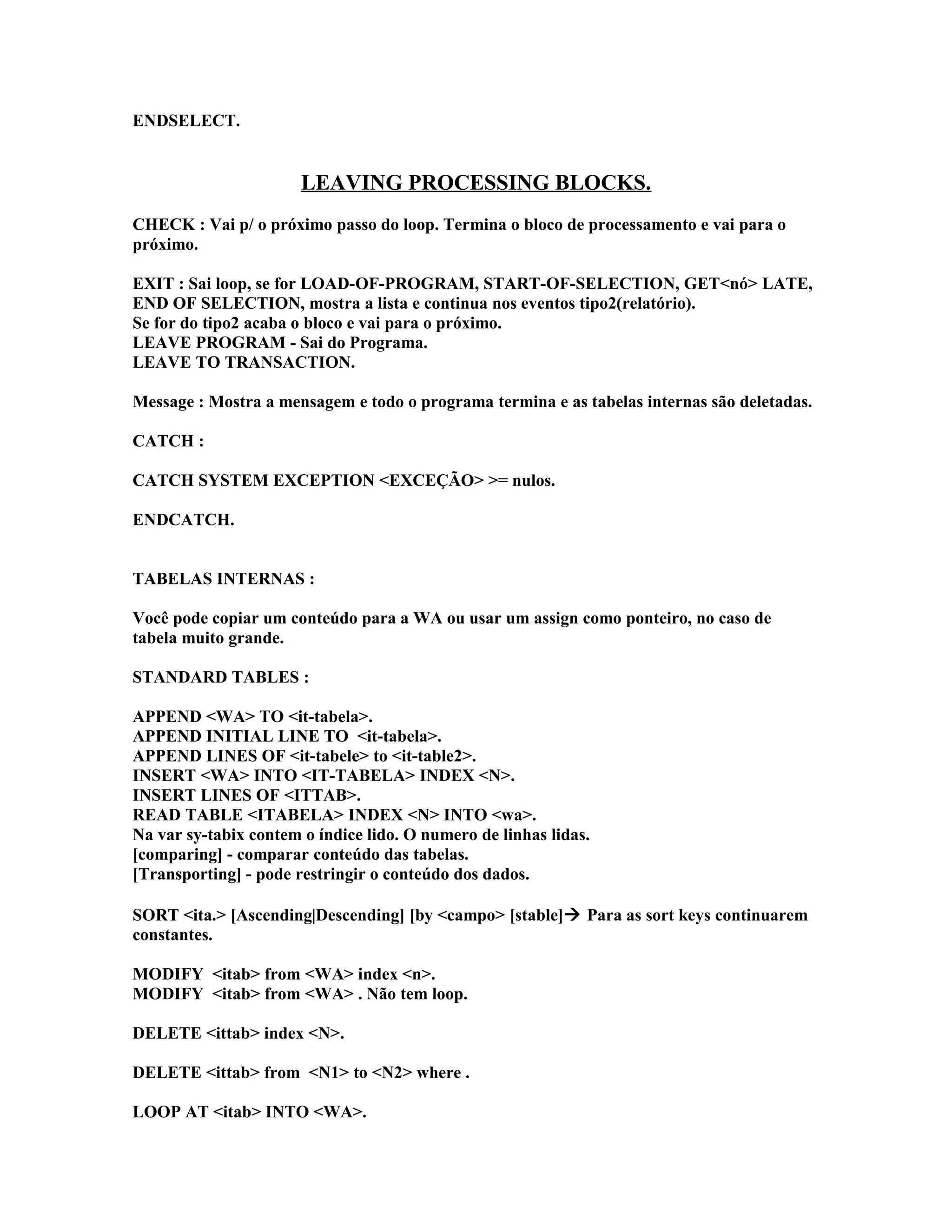 ENDSELECT.
LEAVING PROCESSING BLOCKS.
CHECK : Vai p/ o próximo passo do loop. Termina o bloco de processamento e vai para o
próximo.
EXIT : Sai loop, se for LOAD-OF-PROGRAM, START-OF-SELECTION, GET<nó> LATE,
END OF SELECTION, mostra a lista e continua nos eventos tipo2(relatório).
Se for do tipo2 acaba o bloco e vai para o próximo.
LEAVE PROGRAM - Sai do Programa.
LEAVE TO TRANSACTION.
Message : Mostra a mensagem e todo o programa termina e as tabelas internas são deletadas.
CATCH :
CATCH SYSTEM EXCEPTION <EXCEÇÃO> >= nulos.
ENDCATCH.
TABELAS INTERNAS :
Você pode copiar um conteúdo para a WA ou usar um assign como ponteiro, no caso de
tabela muito grande.
STANDARD TABLES :
APPEND <WA> TO <it-tabela>.
APPEND INITIAL LINE TO <it-tabela>.
APPEND LINES OF <it-tabele> to <it-table2>.
INSERT <WA> INTO <IT-TABELA> INDEX <N>.
INSERT LINES OF <ITTAB>.
READ TABLE <ITABELA> INDEX <N> INTO <wa>.
Na var sy-tabix contem o índice lido. O numero de linhas lidas.
[comparing] - comparar conteúdo das tabelas.
[Transporting] - pode restringir o conteúdo dos dados.
SORT <ita.> [Ascending|Descending] [by <campo> [stable] Para as sort keys continuarem
constantes.
MODIFY <itab> from <WA> index <n>.
MODIFY <itab> from <WA> . Não tem loop.
DELETE <ittab> index <N>.
DELETE <ittab> from <N1> to <N2> where .
LOOP AT <itab> INTO <WA>.
 