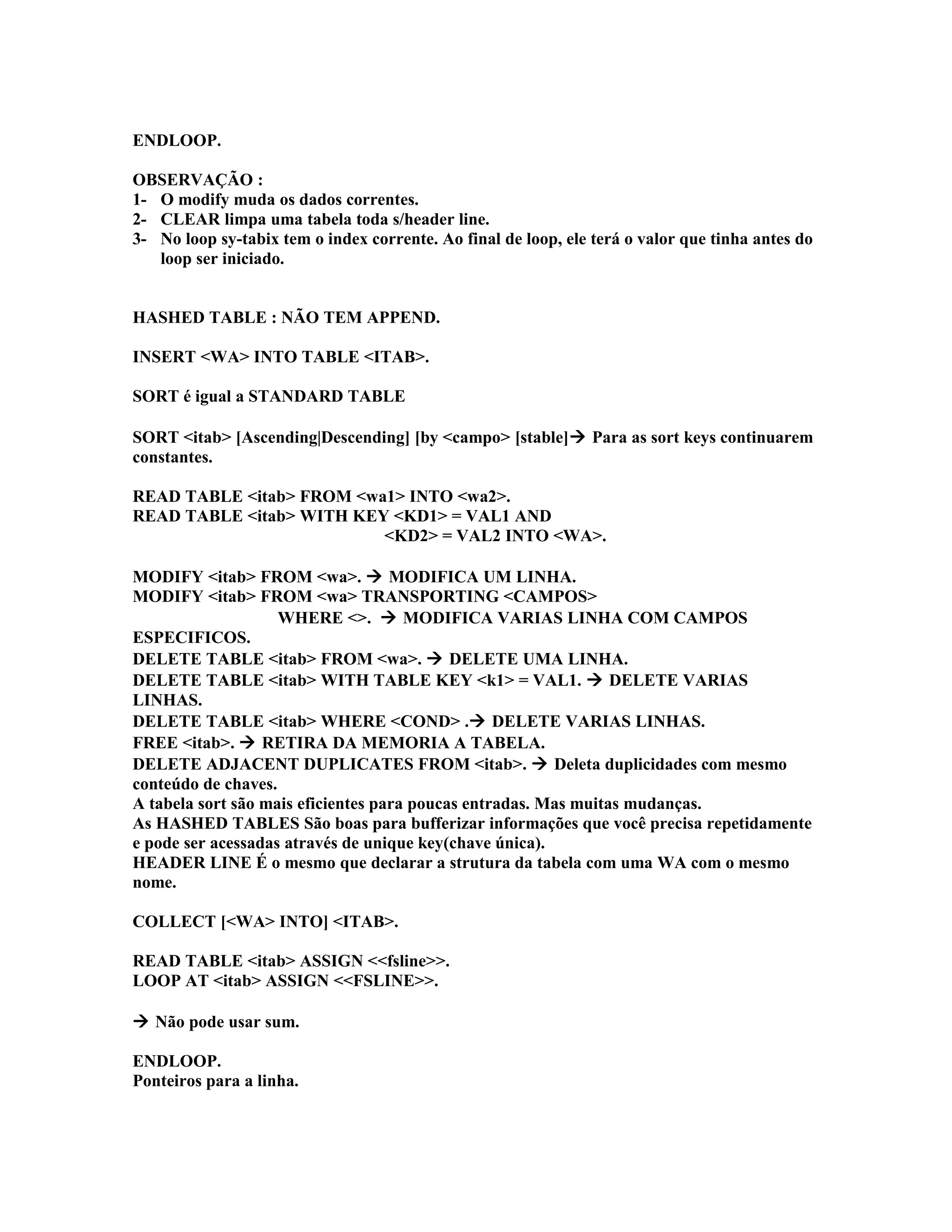 ENDLOOP.
OBSERVAÇÃO :
1- O modify muda os dados correntes.
2- CLEAR limpa uma tabela toda s/header line.
3- No loop sy-tabix tem o index corrente. Ao final de loop, ele terá o valor que tinha antes do
loop ser iniciado.
HASHED TABLE : NÃO TEM APPEND.
INSERT <WA> INTO TABLE <ITAB>.
SORT é igual a STANDARD TABLE
SORT <itab> [Ascending|Descending] [by <campo> [stable] Para as sort keys continuarem
constantes.
READ TABLE <itab> FROM <wa1> INTO <wa2>.
READ TABLE <itab> WITH KEY <KD1> = VAL1 AND
<KD2> = VAL2 INTO <WA>.
MODIFY <itab> FROM <wa>.  MODIFICA UM LINHA.
MODIFY <itab> FROM <wa> TRANSPORTING <CAMPOS>
WHERE <>.  MODIFICA VARIAS LINHA COM CAMPOS
ESPECIFICOS.
DELETE TABLE <itab> FROM <wa>.  DELETE UMA LINHA.
DELETE TABLE <itab> WITH TABLE KEY <k1> = VAL1.  DELETE VARIAS
LINHAS.
DELETE TABLE <itab> WHERE <COND> . DELETE VARIAS LINHAS.
FREE <itab>.  RETIRA DA MEMORIA A TABELA.
DELETE ADJACENT DUPLICATES FROM <itab>.  Deleta duplicidades com mesmo
conteúdo de chaves.
A tabela sort são mais eficientes para poucas entradas. Mas muitas mudanças.
As HASHED TABLES São boas para bufferizar informações que você precisa repetidamente
e pode ser acessadas através de unique key(chave única).
HEADER LINE É o mesmo que declarar a strutura da tabela com uma WA com o mesmo
nome.
COLLECT [<WA> INTO] <ITAB>.
READ TABLE <itab> ASSIGN <<fsline>>.
LOOP AT <itab> ASSIGN <<FSLINE>>.
 Não pode usar sum.
ENDLOOP.
Ponteiros para a linha.
 