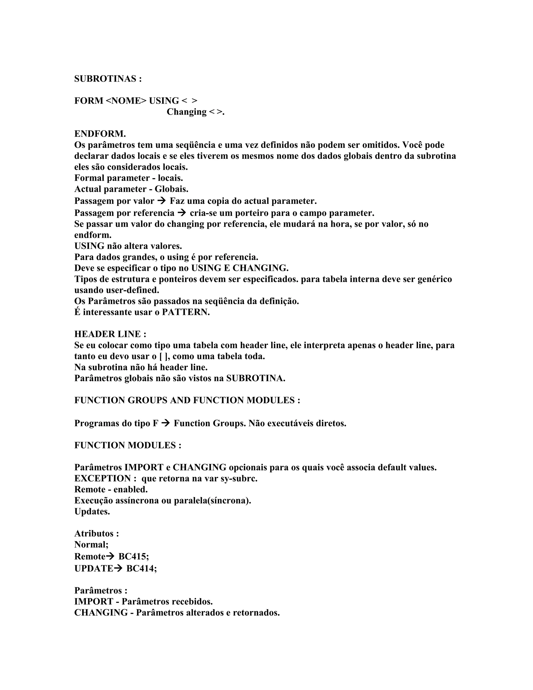 SUBROTINAS :
FORM <NOME> USING < >
Changing < >.
ENDFORM.
Os parâmetros tem uma seqüência e uma vez definidos não podem ser omitidos. Você pode
declarar dados locais e se eles tiverem os mesmos nome dos dados globais dentro da subrotina
eles são considerados locais.
Formal parameter - locais.
Actual parameter - Globais.
Passagem por valor  Faz uma copia do actual parameter.
Passagem por referencia  cria-se um porteiro para o campo parameter.
Se passar um valor do changing por referencia, ele mudará na hora, se por valor, só no
endform.
USING não altera valores.
Para dados grandes, o using é por referencia.
Deve se especificar o tipo no USING E CHANGING.
Tipos de estrutura e ponteiros devem ser especificados. para tabela interna deve ser genérico
usando user-defined.
Os Parâmetros são passados na seqüência da definição.
É interessante usar o PATTERN.
HEADER LINE :
Se eu colocar como tipo uma tabela com header line, ele interpreta apenas o header line, para
tanto eu devo usar o [ ], como uma tabela toda.
Na subrotina não há header line.
Parâmetros globais não são vistos na SUBROTINA.
FUNCTION GROUPS AND FUNCTION MODULES :
Programas do tipo F  Function Groups. Não executáveis diretos.
FUNCTION MODULES :
Parâmetros IMPORT e CHANGING opcionais para os quais você associa default values.
EXCEPTION : que retorna na var sy-subrc.
Remote - enabled.
Execução assíncrona ou paralela(síncrona).
Updates.
Atributos :
Normal;
Remote BC415;
UPDATE BC414;
Parâmetros :
IMPORT - Parâmetros recebidos.
CHANGING - Parâmetros alterados e retornados.
 