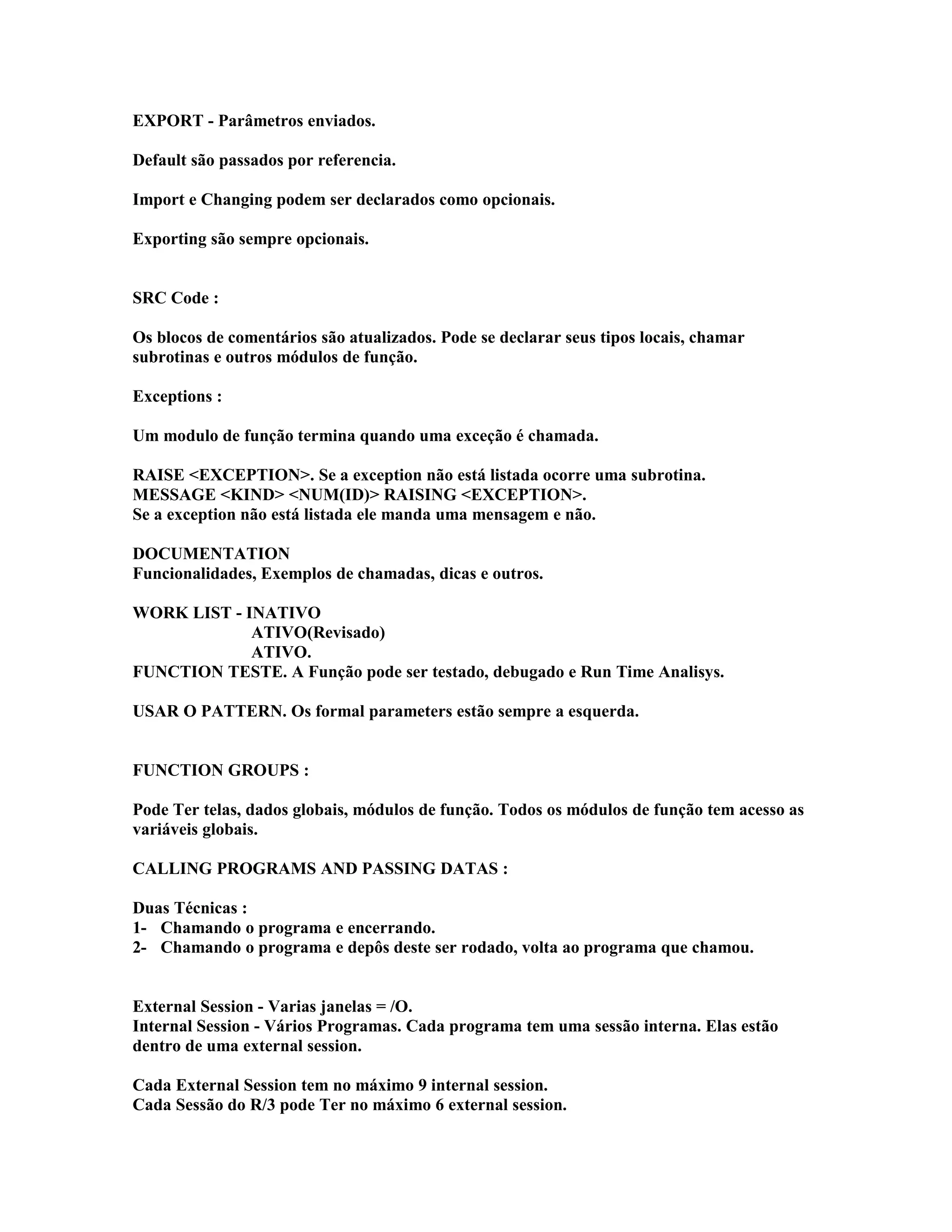 EXPORT - Parâmetros enviados.
Default são passados por referencia.
Import e Changing podem ser declarados como opcionais.
Exporting são sempre opcionais.
SRC Code :
Os blocos de comentários são atualizados. Pode se declarar seus tipos locais, chamar
subrotinas e outros módulos de função.
Exceptions :
Um modulo de função termina quando uma exceção é chamada.
RAISE <EXCEPTION>. Se a exception não está listada ocorre uma subrotina.
MESSAGE <KIND> <NUM(ID)> RAISING <EXCEPTION>.
Se a exception não está listada ele manda uma mensagem e não.
DOCUMENTATION
Funcionalidades, Exemplos de chamadas, dicas e outros.
WORK LIST - INATIVO
ATIVO(Revisado)
ATIVO.
FUNCTION TESTE. A Função pode ser testado, debugado e Run Time Analisys.
USAR O PATTERN. Os formal parameters estão sempre a esquerda.
FUNCTION GROUPS :
Pode Ter telas, dados globais, módulos de função. Todos os módulos de função tem acesso as
variáveis globais.
CALLING PROGRAMS AND PASSING DATAS :
Duas Técnicas :
1- Chamando o programa e encerrando.
2- Chamando o programa e depôs deste ser rodado, volta ao programa que chamou.
External Session - Varias janelas = /O.
Internal Session - Vários Programas. Cada programa tem uma sessão interna. Elas estão
dentro de uma external session.
Cada External Session tem no máximo 9 internal session.
Cada Sessão do R/3 pode Ter no máximo 6 external session.
 