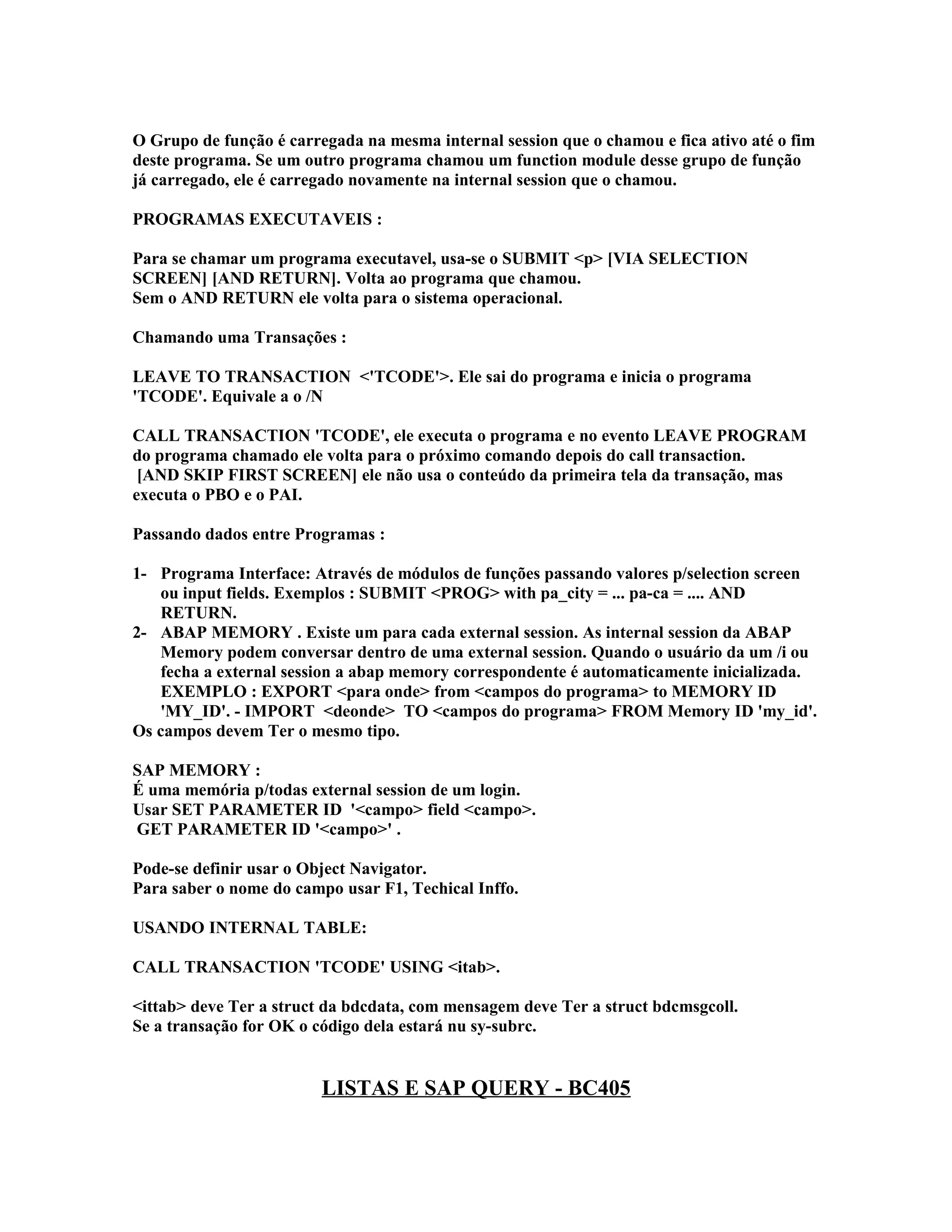 O Grupo de função é carregada na mesma internal session que o chamou e fica ativo até o fim
deste programa. Se um outro programa chamou um function module desse grupo de função
já carregado, ele é carregado novamente na internal session que o chamou.
PROGRAMAS EXECUTAVEIS :
Para se chamar um programa executavel, usa-se o SUBMIT <p> [VIA SELECTION
SCREEN] [AND RETURN]. Volta ao programa que chamou.
Sem o AND RETURN ele volta para o sistema operacional.
Chamando uma Transações :
LEAVE TO TRANSACTION <'TCODE'>. Ele sai do programa e inicia o programa
'TCODE'. Equivale a o /N
CALL TRANSACTION 'TCODE', ele executa o programa e no evento LEAVE PROGRAM
do programa chamado ele volta para o próximo comando depois do call transaction.
[AND SKIP FIRST SCREEN] ele não usa o conteúdo da primeira tela da transação, mas
executa o PBO e o PAI.
Passando dados entre Programas :
1- Programa Interface: Através de módulos de funções passando valores p/selection screen
ou input fields. Exemplos : SUBMIT <PROG> with pa_city = ... pa-ca = .... AND
RETURN.
2- ABAP MEMORY . Existe um para cada external session. As internal session da ABAP
Memory podem conversar dentro de uma external session. Quando o usuário da um /i ou
fecha a external session a abap memory correspondente é automaticamente inicializada.
EXEMPLO : EXPORT <para onde> from <campos do programa> to MEMORY ID
'MY_ID'. - IMPORT <deonde> TO <campos do programa> FROM Memory ID 'my_id'.
Os campos devem Ter o mesmo tipo.
SAP MEMORY :
É uma memória p/todas external session de um login.
Usar SET PARAMETER ID '<campo> field <campo>.
GET PARAMETER ID '<campo>' .
Pode-se definir usar o Object Navigator.
Para saber o nome do campo usar F1, Techical Inffo.
USANDO INTERNAL TABLE:
CALL TRANSACTION 'TCODE' USING <itab>.
<ittab> deve Ter a struct da bdcdata, com mensagem deve Ter a struct bdcmsgcoll.
Se a transação for OK o código dela estará nu sy-subrc.
LISTAS E SAP QUERY - BC405
 