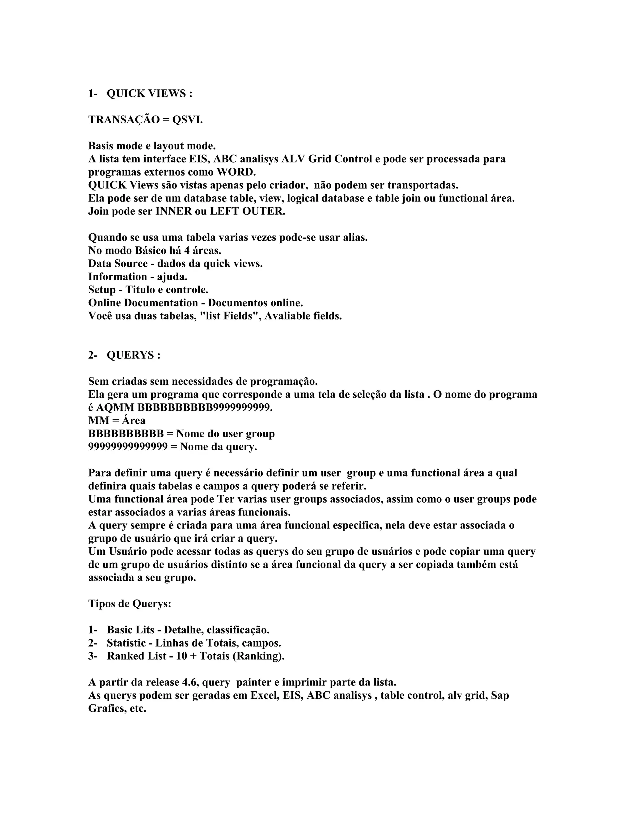 1- QUICK VIEWS :
TRANSAÇÃO = QSVI.
Basis mode e layout mode.
A lista tem interface EIS, ABC analisys ALV Grid Control e pode ser processada para
programas externos como WORD.
QUICK Views são vistas apenas pelo criador, não podem ser transportadas.
Ela pode ser de um database table, view, logical database e table join ou functional área.
Join pode ser INNER ou LEFT OUTER.
Quando se usa uma tabela varias vezes pode-se usar alias.
No modo Básico há 4 áreas.
Data Source - dados da quick views.
Information - ajuda.
Setup - Titulo e controle.
Online Documentation - Documentos online.
Você usa duas tabelas, "list Fields", Avaliable fields.
2- QUERYS :
Sem criadas sem necessidades de programação.
Ela gera um programa que corresponde a uma tela de seleção da lista . O nome do programa
é AQMM BBBBBBBBBB9999999999.
MM = Área
BBBBBBBBBB = Nome do user group
99999999999999 = Nome da query.
Para definir uma query é necessário definir um user group e uma functional área a qual
definira quais tabelas e campos a query poderá se referir.
Uma functional área pode Ter varias user groups associados, assim como o user groups pode
estar associados a varias áreas funcionais.
A query sempre é criada para uma área funcional especifica, nela deve estar associada o
grupo de usuário que irá criar a query.
Um Usuário pode acessar todas as querys do seu grupo de usuários e pode copiar uma query
de um grupo de usuários distinto se a área funcional da query a ser copiada também está
associada a seu grupo.
Tipos de Querys:
1- Basic Lits - Detalhe, classificação.
2- Statistic - Linhas de Totais, campos.
3- Ranked List - 10 + Totais (Ranking).
A partir da release 4.6, query painter e imprimir parte da lista.
As querys podem ser geradas em Excel, EIS, ABC analisys , table control, alv grid, Sap
Grafics, etc.
 