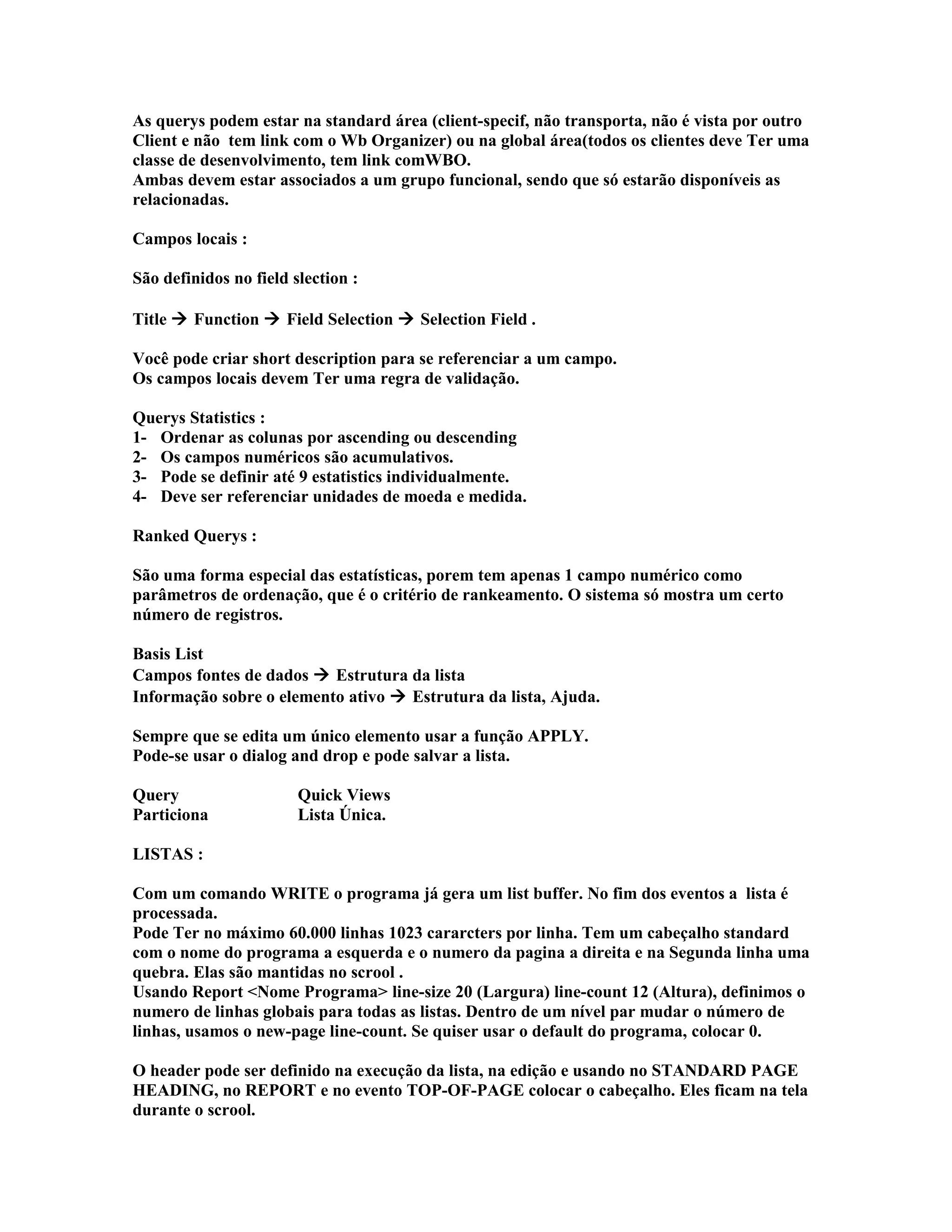 As querys podem estar na standard área (client-specif, não transporta, não é vista por outro
Client e não tem link com o Wb Organizer) ou na global área(todos os clientes deve Ter uma
classe de desenvolvimento, tem link comWBO.
Ambas devem estar associados a um grupo funcional, sendo que só estarão disponíveis as
relacionadas.
Campos locais :
São definidos no field slection :
Title  Function  Field Selection  Selection Field .
Você pode criar short description para se referenciar a um campo.
Os campos locais devem Ter uma regra de validação.
Querys Statistics :
1- Ordenar as colunas por ascending ou descending
2- Os campos numéricos são acumulativos.
3- Pode se definir até 9 estatistics individualmente.
4- Deve ser referenciar unidades de moeda e medida.
Ranked Querys :
São uma forma especial das estatísticas, porem tem apenas 1 campo numérico como
parâmetros de ordenação, que é o critério de rankeamento. O sistema só mostra um certo
número de registros.
Basis List
Campos fontes de dados  Estrutura da lista
Informação sobre o elemento ativo  Estrutura da lista, Ajuda.
Sempre que se edita um único elemento usar a função APPLY.
Pode-se usar o dialog and drop e pode salvar a lista.
Query Quick Views
Particiona Lista Única.
LISTAS :
Com um comando WRITE o programa já gera um list buffer. No fim dos eventos a lista é
processada.
Pode Ter no máximo 60.000 linhas 1023 cararcters por linha. Tem um cabeçalho standard
com o nome do programa a esquerda e o numero da pagina a direita e na Segunda linha uma
quebra. Elas são mantidas no scrool .
Usando Report <Nome Programa> line-size 20 (Largura) line-count 12 (Altura), definimos o
numero de linhas globais para todas as listas. Dentro de um nível par mudar o número de
linhas, usamos o new-page line-count. Se quiser usar o default do programa, colocar 0.
O header pode ser definido na execução da lista, na edição e usando no STANDARD PAGE
HEADING, no REPORT e no evento TOP-OF-PAGE colocar o cabeçalho. Eles ficam na tela
durante o scrool.
 