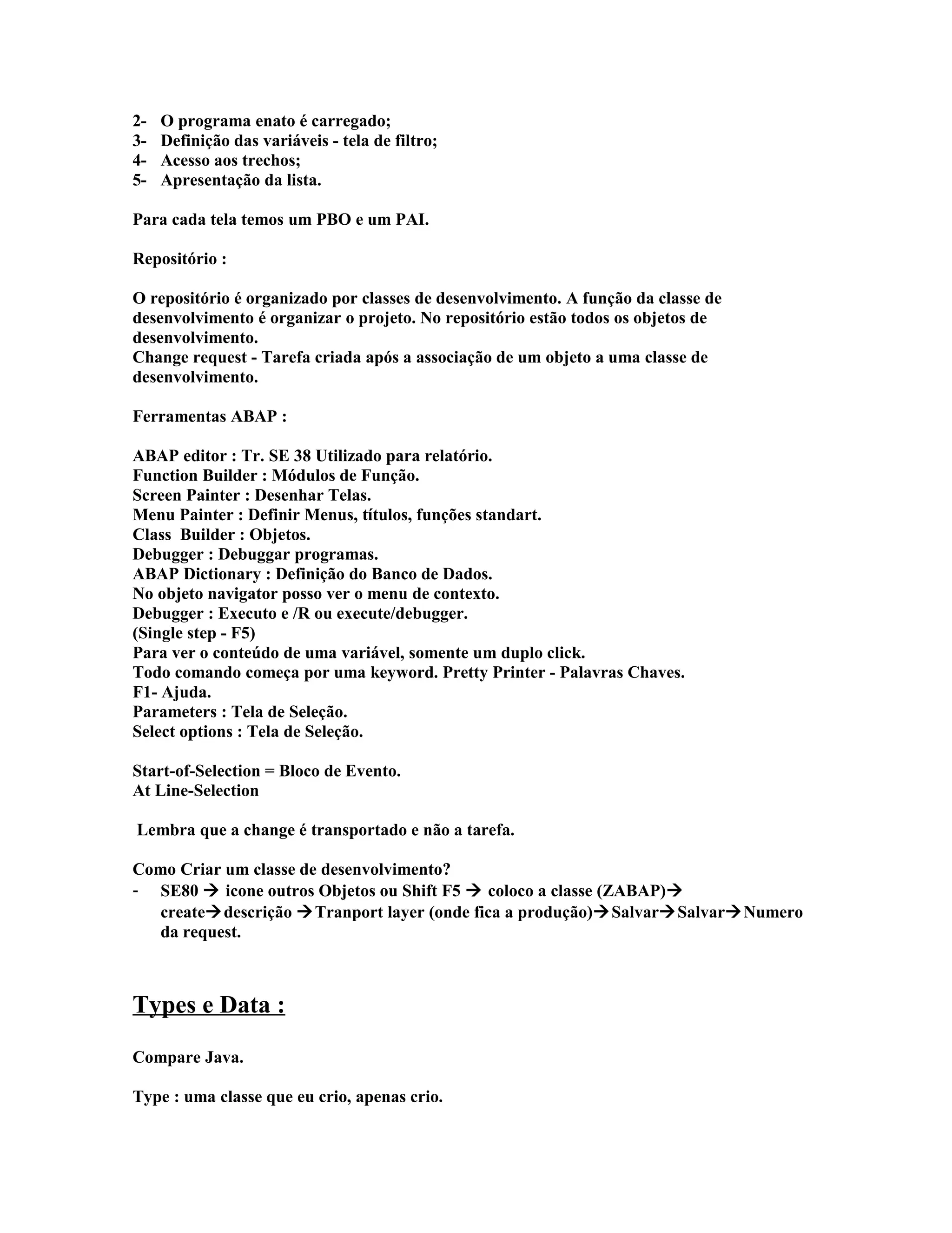 2- O programa enato é carregado;
3- Definição das variáveis - tela de filtro;
4- Acesso aos trechos;
5- Apresentação da lista.
Para cada tela temos um PBO e um PAI.
Repositório :
O repositório é organizado por classes de desenvolvimento. A função da classe de
desenvolvimento é organizar o projeto. No repositório estão todos os objetos de
desenvolvimento.
Change request - Tarefa criada após a associação de um objeto a uma classe de
desenvolvimento.
Ferramentas ABAP :
ABAP editor : Tr. SE 38 Utilizado para relatório.
Function Builder : Módulos de Função.
Screen Painter : Desenhar Telas.
Menu Painter : Definir Menus, títulos, funções standart.
Class Builder : Objetos.
Debugger : Debuggar programas.
ABAP Dictionary : Definição do Banco de Dados.
No objeto navigator posso ver o menu de contexto.
Debugger : Executo e /R ou execute/debugger.
(Single step - F5)
Para ver o conteúdo de uma variável, somente um duplo click.
Todo comando começa por uma keyword. Pretty Printer - Palavras Chaves.
F1- Ajuda.
Parameters : Tela de Seleção.
Select options : Tela de Seleção.
Start-of-Selection = Bloco de Evento.
At Line-Selection
Lembra que a change é transportado e não a tarefa.
Como Criar um classe de desenvolvimento?
- SE80  icone outros Objetos ou Shift F5  coloco a classe (ZABAP)
createdescrição Tranport layer (onde fica a produção)SalvarSalvarNumero
da request.
Types e Data :
Compare Java.
Type : uma classe que eu crio, apenas crio.
 