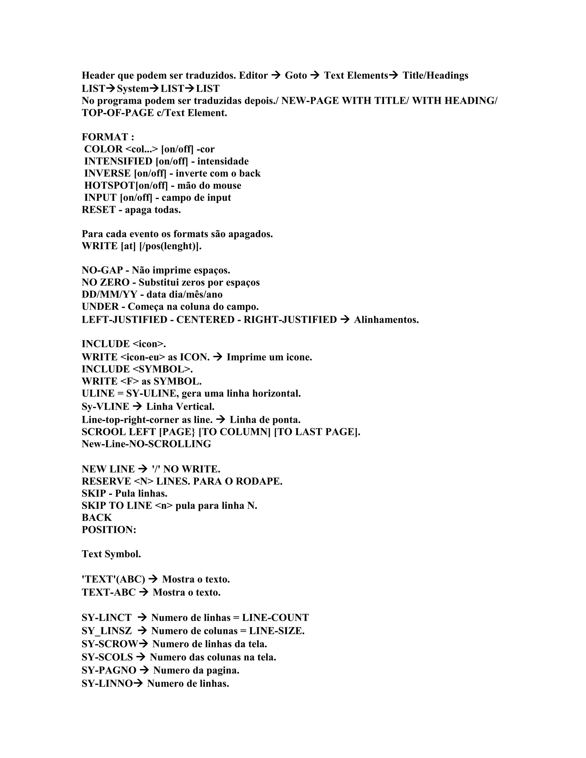 Header que podem ser traduzidos. Editor  Goto  Text Elements Title/Headings
LISTSystemLISTLIST
No programa podem ser traduzidas depois./ NEW-PAGE WITH TITLE/ WITH HEADING/
TOP-OF-PAGE c/Text Element.
FORMAT :
COLOR <col...> [on/off] -cor
INTENSIFIED [on/off] - intensidade
INVERSE [on/off] - inverte com o back
HOTSPOT[on/off] - mão do mouse
INPUT [on/off] - campo de input
RESET - apaga todas.
Para cada evento os formats são apagados.
WRITE [at] [/pos(lenght)].
NO-GAP - Não imprime espaços.
NO ZERO - Substitui zeros por espaços
DD/MM/YY - data dia/mês/ano
UNDER - Começa na coluna do campo.
LEFT-JUSTIFIED - CENTERED - RIGHT-JUSTIFIED  Alinhamentos.
INCLUDE <icon>.
WRITE <icon-eu> as ICON.  Imprime um icone.
INCLUDE <SYMBOL>.
WRITE <F> as SYMBOL.
ULINE = SY-ULINE, gera uma linha horizontal.
Sy-VLINE  Linha Vertical.
Line-top-right-corner as line.  Linha de ponta.
SCROOL LEFT [PAGE} [TO COLUMN] [TO LAST PAGE].
New-Line-NO-SCROLLING
NEW LINE  '/' NO WRITE.
RESERVE <N> LINES. PARA O RODAPE.
SKIP - Pula linhas.
SKIP TO LINE <n> pula para linha N.
BACK
POSITION:
Text Symbol.
'TEXT'(ABC)  Mostra o texto.
TEXT-ABC  Mostra o texto.
SY-LINCT  Numero de linhas = LINE-COUNT
SY_LINSZ  Numero de colunas = LINE-SIZE.
SY-SCROW Numero de linhas da tela.
SY-SCOLS  Numero das colunas na tela.
SY-PAGNO  Numero da pagina.
SY-LINNO Numero de linhas.
 