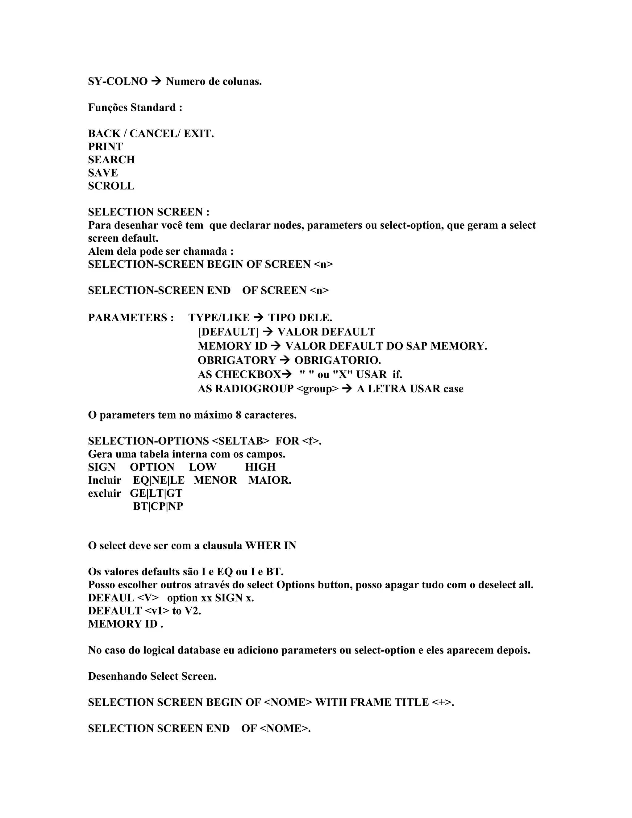 SY-COLNO  Numero de colunas.
Funções Standard :
BACK / CANCEL/ EXIT.
PRINT
SEARCH
SAVE
SCROLL
SELECTION SCREEN :
Para desenhar você tem que declarar nodes, parameters ou select-option, que geram a select
screen default.
Alem dela pode ser chamada :
SELECTION-SCREEN BEGIN OF SCREEN <n>
SELECTION-SCREEN END OF SCREEN <n>
PARAMETERS : TYPE/LIKE  TIPO DELE.
[DEFAULT]  VALOR DEFAULT
MEMORY ID  VALOR DEFAULT DO SAP MEMORY.
OBRIGATORY  OBRIGATORIO.
AS CHECKBOX " " ou "X" USAR if.
AS RADIOGROUP <group>  A LETRA USAR case
O parameters tem no máximo 8 caracteres.
SELECTION-OPTIONS <SELTAB> FOR <f>.
Gera uma tabela interna com os campos.
SIGN OPTION LOW HIGH
Incluir EQ|NE|LE MENOR MAIOR.
excluir GE|LT|GT
BT|CP|NP
O select deve ser com a clausula WHER IN
Os valores defaults são I e EQ ou I e BT.
Posso escolher outros através do select Options button, posso apagar tudo com o deselect all.
DEFAUL <V> option xx SIGN x.
DEFAULT <v1> to V2.
MEMORY ID .
No caso do logical database eu adiciono parameters ou select-option e eles aparecem depois.
Desenhando Select Screen.
SELECTION SCREEN BEGIN OF <NOME> WITH FRAME TITLE <+>.
SELECTION SCREEN END OF <NOME>.
 