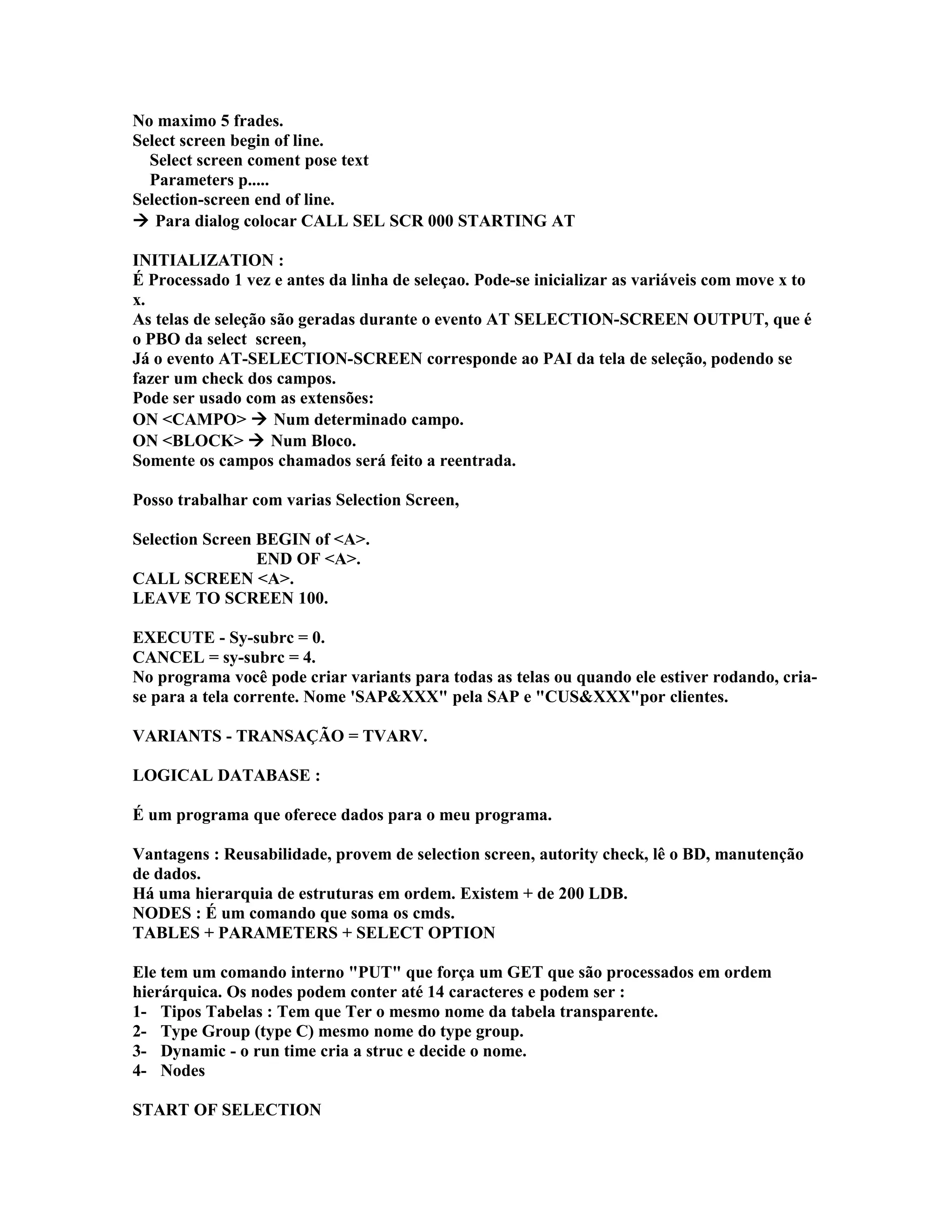 No maximo 5 frades.
Select screen begin of line.
Select screen coment pose text
Parameters p.....
Selection-screen end of line.
 Para dialog colocar CALL SEL SCR 000 STARTING AT
INITIALIZATION :
É Processado 1 vez e antes da linha de seleçao. Pode-se inicializar as variáveis com move x to
x.
As telas de seleção são geradas durante o evento AT SELECTION-SCREEN OUTPUT, que é
o PBO da select screen,
Já o evento AT-SELECTION-SCREEN corresponde ao PAI da tela de seleção, podendo se
fazer um check dos campos.
Pode ser usado com as extensões:
ON <CAMPO>  Num determinado campo.
ON <BLOCK>  Num Bloco.
Somente os campos chamados será feito a reentrada.
Posso trabalhar com varias Selection Screen,
Selection Screen BEGIN of <A>.
END OF <A>.
CALL SCREEN <A>.
LEAVE TO SCREEN 100.
EXECUTE - Sy-subrc = 0.
CANCEL = sy-subrc = 4.
No programa você pode criar variants para todas as telas ou quando ele estiver rodando, cria-
se para a tela corrente. Nome 'SAP&XXX" pela SAP e "CUS&XXX"por clientes.
VARIANTS - TRANSAÇÃO = TVARV.
LOGICAL DATABASE :
É um programa que oferece dados para o meu programa.
Vantagens : Reusabilidade, provem de selection screen, autority check, lê o BD, manutenção
de dados.
Há uma hierarquia de estruturas em ordem. Existem + de 200 LDB.
NODES : É um comando que soma os cmds.
TABLES + PARAMETERS + SELECT OPTION
Ele tem um comando interno "PUT" que força um GET que são processados em ordem
hierárquica. Os nodes podem conter até 14 caracteres e podem ser :
1- Tipos Tabelas : Tem que Ter o mesmo nome da tabela transparente.
2- Type Group (type C) mesmo nome do type group.
3- Dynamic - o run time cria a struc e decide o nome.
4- Nodes
START OF SELECTION
 