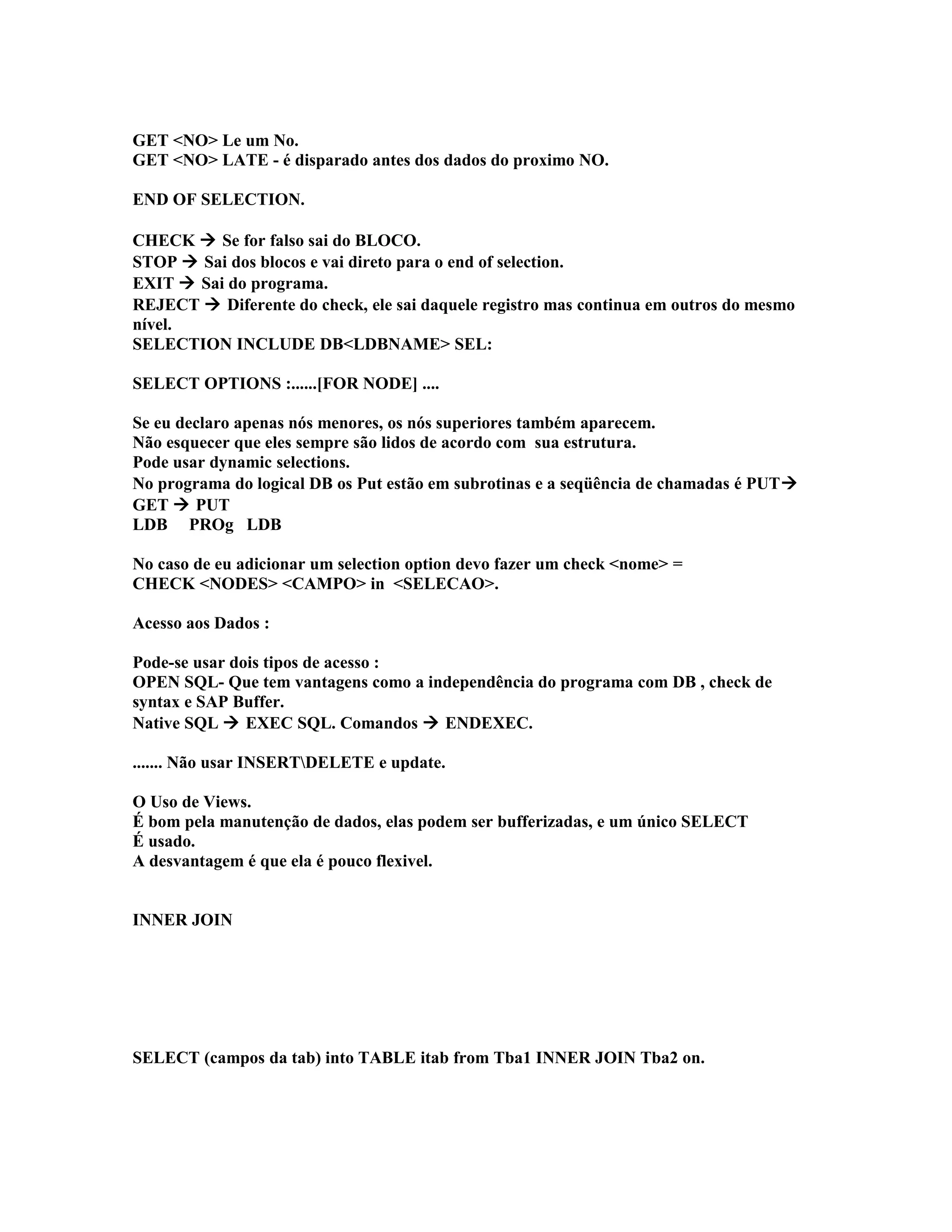 GET <NO> Le um No.
GET <NO> LATE - é disparado antes dos dados do proximo NO.
END OF SELECTION.
CHECK  Se for falso sai do BLOCO.
STOP  Sai dos blocos e vai direto para o end of selection.
EXIT  Sai do programa.
REJECT  Diferente do check, ele sai daquele registro mas continua em outros do mesmo
nível.
SELECTION INCLUDE DB<LDBNAME> SEL:
SELECT OPTIONS :......[FOR NODE] ....
Se eu declaro apenas nós menores, os nós superiores também aparecem.
Não esquecer que eles sempre são lidos de acordo com sua estrutura.
Pode usar dynamic selections.
No programa do logical DB os Put estão em subrotinas e a seqüência de chamadas é PUT
GET  PUT
LDB PROg LDB
No caso de eu adicionar um selection option devo fazer um check <nome> =
CHECK <NODES> <CAMPO> in <SELECAO>.
Acesso aos Dados :
Pode-se usar dois tipos de acesso :
OPEN SQL- Que tem vantagens como a independência do programa com DB , check de
syntax e SAP Buffer.
Native SQL  EXEC SQL. Comandos  ENDEXEC.
....... Não usar INSERTDELETE e update.
O Uso de Views.
É bom pela manutenção de dados, elas podem ser bufferizadas, e um único SELECT
É usado.
A desvantagem é que ela é pouco flexivel.
INNER JOIN
SELECT (campos da tab) into TABLE itab from Tba1 INNER JOIN Tba2 on.
 