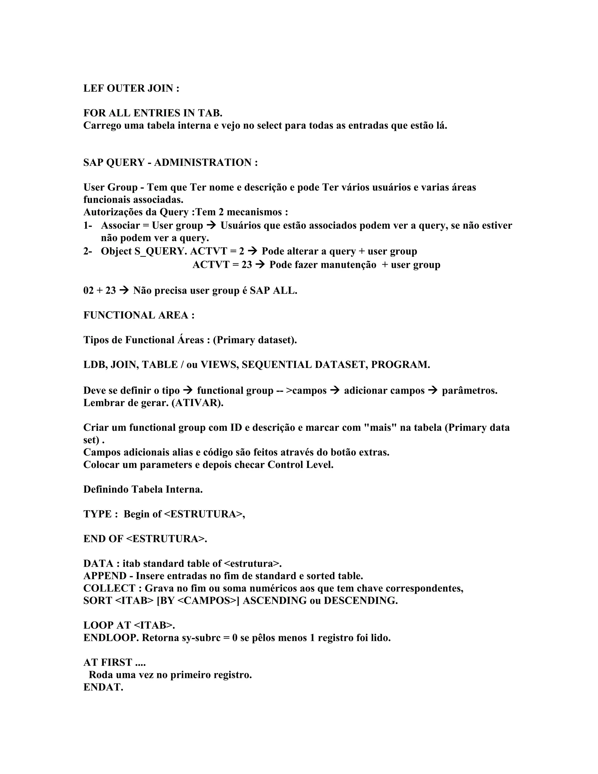 LEF OUTER JOIN :
FOR ALL ENTRIES IN TAB.
Carrego uma tabela interna e vejo no select para todas as entradas que estão lá.
SAP QUERY - ADMINISTRATION :
User Group - Tem que Ter nome e descrição e pode Ter vários usuários e varias áreas
funcionais associadas.
Autorizações da Query :Tem 2 mecanismos :
1- Associar = User group  Usuários que estão associados podem ver a query, se não estiver
não podem ver a query.
2- Object S_QUERY. ACTVT = 2  Pode alterar a query + user group
ACTVT = 23  Pode fazer manutenção + user group
02 + 23  Não precisa user group é SAP ALL.
FUNCTIONAL AREA :
Tipos de Functional Áreas : (Primary dataset).
LDB, JOIN, TABLE / ou VIEWS, SEQUENTIAL DATASET, PROGRAM.
Deve se definir o tipo  functional group -- >campos  adicionar campos  parâmetros.
Lembrar de gerar. (ATIVAR).
Criar um functional group com ID e descrição e marcar com "mais" na tabela (Primary data
set) .
Campos adicionais alias e código são feitos através do botão extras.
Colocar um parameters e depois checar Control Level.
Definindo Tabela Interna.
TYPE : Begin of <ESTRUTURA>,
END OF <ESTRUTURA>.
DATA : itab standard table of <estrutura>.
APPEND - Insere entradas no fim de standard e sorted table.
COLLECT : Grava no fim ou soma numéricos aos que tem chave correspondentes,
SORT <ITAB> [BY <CAMPOS>] ASCENDING ou DESCENDING.
LOOP AT <ITAB>.
ENDLOOP. Retorna sy-subrc = 0 se pêlos menos 1 registro foi lido.
AT FIRST ....
Roda uma vez no primeiro registro.
ENDAT.
 