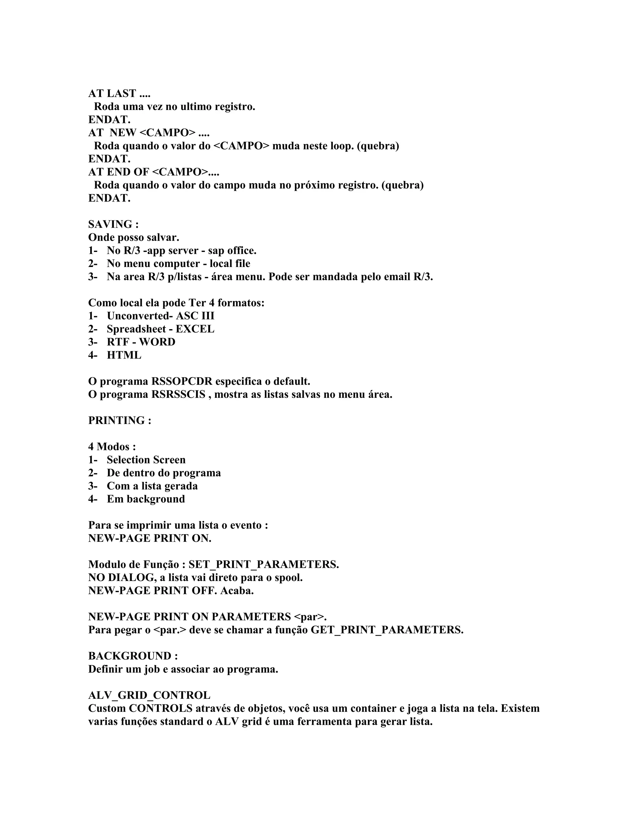 AT LAST ....
Roda uma vez no ultimo registro.
ENDAT.
AT NEW <CAMPO> ....
Roda quando o valor do <CAMPO> muda neste loop. (quebra)
ENDAT.
AT END OF <CAMPO>....
Roda quando o valor do campo muda no próximo registro. (quebra)
ENDAT.
SAVING :
Onde posso salvar.
1- No R/3 -app server - sap office.
2- No menu computer - local file
3- Na area R/3 p/listas - área menu. Pode ser mandada pelo email R/3.
Como local ela pode Ter 4 formatos:
1- Unconverted- ASC III
2- Spreadsheet - EXCEL
3- RTF - WORD
4- HTML
O programa RSSOPCDR especifica o default.
O programa RSRSSCIS , mostra as listas salvas no menu área.
PRINTING :
4 Modos :
1- Selection Screen
2- De dentro do programa
3- Com a lista gerada
4- Em background
Para se imprimir uma lista o evento :
NEW-PAGE PRINT ON.
Modulo de Função : SET_PRINT_PARAMETERS.
NO DIALOG, a lista vai direto para o spool.
NEW-PAGE PRINT OFF. Acaba.
NEW-PAGE PRINT ON PARAMETERS <par>.
Para pegar o <par.> deve se chamar a função GET_PRINT_PARAMETERS.
BACKGROUND :
Definir um job e associar ao programa.
ALV_GRID_CONTROL
Custom CONTROLS através de objetos, você usa um container e joga a lista na tela. Existem
varias funções standard o ALV grid é uma ferramenta para gerar lista.
 