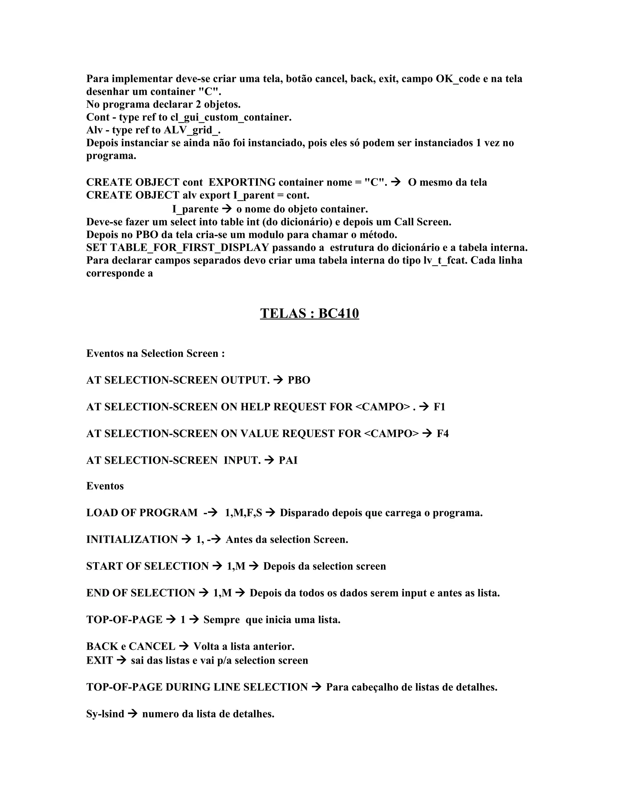 Para implementar deve-se criar uma tela, botão cancel, back, exit, campo OK_code e na tela
desenhar um container "C".
No programa declarar 2 objetos.
Cont - type ref to cl_gui_custom_container.
Alv - type ref to ALV_grid_.
Depois instanciar se ainda não foi instanciado, pois eles só podem ser instanciados 1 vez no
programa.
CREATE OBJECT cont EXPORTING container nome = "C".  O mesmo da tela
CREATE OBJECT alv export I_parent = cont.
I_parente  o nome do objeto container.
Deve-se fazer um select into table int (do dicionário) e depois um Call Screen.
Depois no PBO da tela cria-se um modulo para chamar o método.
SET TABLE_FOR_FIRST_DISPLAY passando a estrutura do dicionário e a tabela interna.
Para declarar campos separados devo criar uma tabela interna do tipo lv_t_fcat. Cada linha
corresponde a
TELAS : BC410
Eventos na Selection Screen :
AT SELECTION-SCREEN OUTPUT.  PBO
AT SELECTION-SCREEN ON HELP REQUEST FOR <CAMPO> .  F1
AT SELECTION-SCREEN ON VALUE REQUEST FOR <CAMPO>  F4
AT SELECTION-SCREEN INPUT.  PAI
Eventos
LOAD OF PROGRAM - 1,M,F,S  Disparado depois que carrega o programa.
INITIALIZATION  1, - Antes da selection Screen.
START OF SELECTION  1,M  Depois da selection screen
END OF SELECTION  1,M  Depois da todos os dados serem input e antes as lista.
TOP-OF-PAGE  1  Sempre que inicia uma lista.
BACK e CANCEL  Volta a lista anterior.
EXIT  sai das listas e vai p/a selection screen
TOP-OF-PAGE DURING LINE SELECTION  Para cabeçalho de listas de detalhes.
Sy-lsind  numero da lista de detalhes.
 