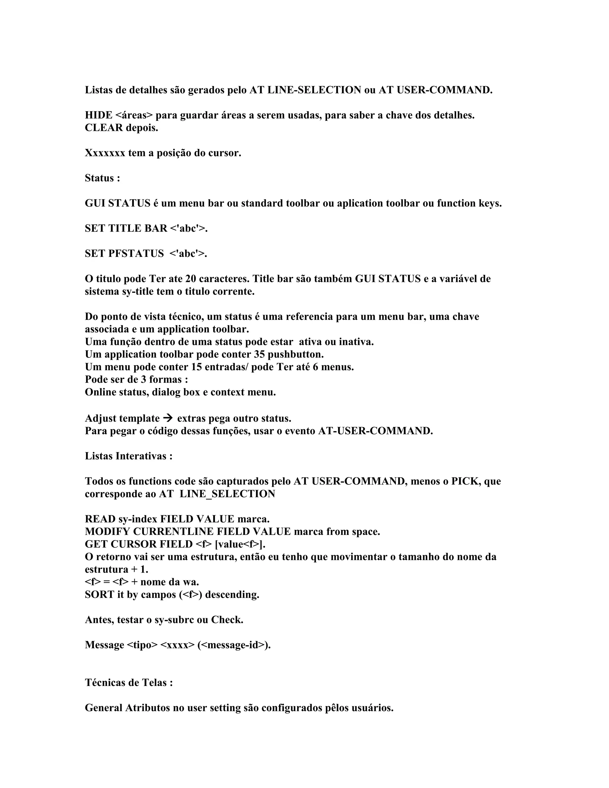 Listas de detalhes são gerados pelo AT LINE-SELECTION ou AT USER-COMMAND.
HIDE <áreas> para guardar áreas a serem usadas, para saber a chave dos detalhes.
CLEAR depois.
Xxxxxxx tem a posição do cursor.
Status :
GUI STATUS é um menu bar ou standard toolbar ou aplication toolbar ou function keys.
SET TITLE BAR <'abc'>.
SET PFSTATUS <'abc'>.
O titulo pode Ter ate 20 caracteres. Title bar são também GUI STATUS e a variável de
sistema sy-title tem o titulo corrente.
Do ponto de vista técnico, um status é uma referencia para um menu bar, uma chave
associada e um application toolbar.
Uma função dentro de uma status pode estar ativa ou inativa.
Um application toolbar pode conter 35 pushbutton.
Um menu pode conter 15 entradas/ pode Ter até 6 menus.
Pode ser de 3 formas :
Online status, dialog box e context menu.
Adjust template  extras pega outro status.
Para pegar o código dessas funções, usar o evento AT-USER-COMMAND.
Listas Interativas :
Todos os functions code são capturados pelo AT USER-COMMAND, menos o PICK, que
corresponde ao AT LINE_SELECTION
READ sy-index FIELD VALUE marca.
MODIFY CURRENTLINE FIELD VALUE marca from space.
GET CURSOR FIELD <f> [value<f>].
O retorno vai ser uma estrutura, então eu tenho que movimentar o tamanho do nome da
estrutura + 1.
<f> = <f> + nome da wa.
SORT it by campos (<f>) descending.
Antes, testar o sy-subrc ou Check.
Message <tipo> <xxxx> (<message-id>).
Técnicas de Telas :
General Atributos no user setting são configurados pêlos usuários.
 