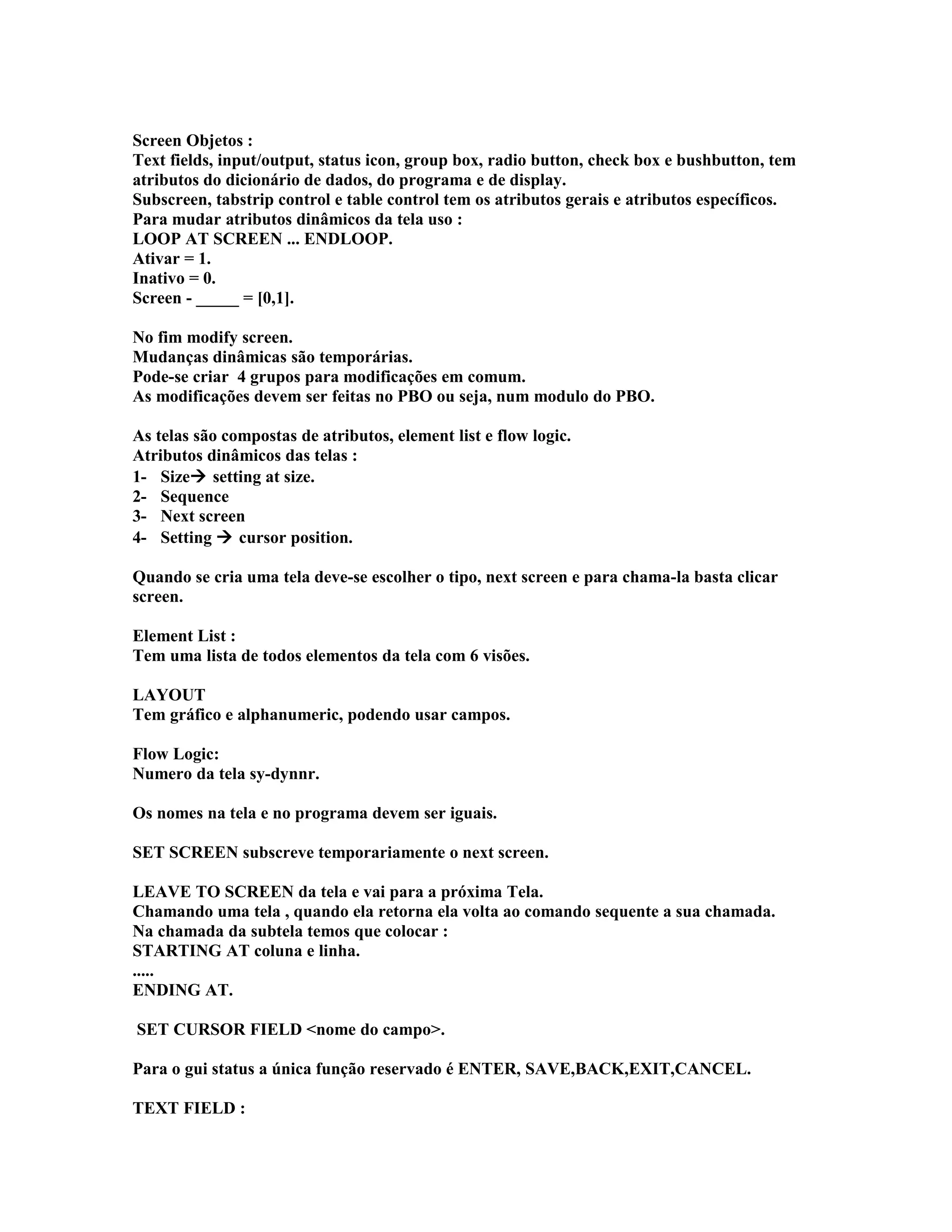 Screen Objetos :
Text fields, input/output, status icon, group box, radio button, check box e bushbutton, tem
atributos do dicionário de dados, do programa e de display.
Subscreen, tabstrip control e table control tem os atributos gerais e atributos específicos.
Para mudar atributos dinâmicos da tela uso :
LOOP AT SCREEN ... ENDLOOP.
Ativar = 1.
Inativo = 0.
Screen - _____ = [0,1].
No fim modify screen.
Mudanças dinâmicas são temporárias.
Pode-se criar 4 grupos para modificações em comum.
As modificações devem ser feitas no PBO ou seja, num modulo do PBO.
As telas são compostas de atributos, element list e flow logic.
Atributos dinâmicos das telas :
1- Size setting at size.
2- Sequence
3- Next screen
4- Setting  cursor position.
Quando se cria uma tela deve-se escolher o tipo, next screen e para chama-la basta clicar
screen.
Element List :
Tem uma lista de todos elementos da tela com 6 visões.
LAYOUT
Tem gráfico e alphanumeric, podendo usar campos.
Flow Logic:
Numero da tela sy-dynnr.
Os nomes na tela e no programa devem ser iguais.
SET SCREEN subscreve temporariamente o next screen.
LEAVE TO SCREEN da tela e vai para a próxima Tela.
Chamando uma tela , quando ela retorna ela volta ao comando sequente a sua chamada.
Na chamada da subtela temos que colocar :
STARTING AT coluna e linha.
.....
ENDING AT.
SET CURSOR FIELD <nome do campo>.
Para o gui status a única função reservado é ENTER, SAVE,BACK,EXIT,CANCEL.
TEXT FIELD :
 