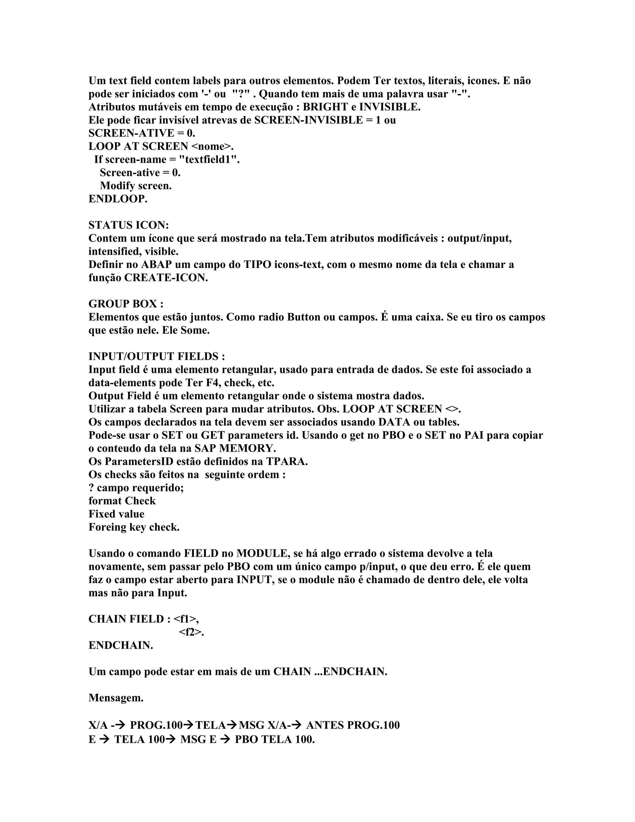 Um text field contem labels para outros elementos. Podem Ter textos, literais, icones. E não
pode ser iniciados com '-' ou "?" . Quando tem mais de uma palavra usar "-".
Atributos mutáveis em tempo de execução : BRIGHT e INVISIBLE.
Ele pode ficar invisível atrevas de SCREEN-INVISIBLE = 1 ou
SCREEN-ATIVE = 0.
LOOP AT SCREEN <nome>.
If screen-name = "textfield1".
Screen-ative = 0.
Modify screen.
ENDLOOP.
STATUS ICON:
Contem um ícone que será mostrado na tela.Tem atributos modificáveis : output/input,
intensified, visible.
Definir no ABAP um campo do TIPO icons-text, com o mesmo nome da tela e chamar a
função CREATE-ICON.
GROUP BOX :
Elementos que estão juntos. Como radio Button ou campos. É uma caixa. Se eu tiro os campos
que estão nele. Ele Some.
INPUT/OUTPUT FIELDS :
Input field é uma elemento retangular, usado para entrada de dados. Se este foi associado a
data-elements pode Ter F4, check, etc.
Output Field é um elemento retangular onde o sistema mostra dados.
Utilizar a tabela Screen para mudar atributos. Obs. LOOP AT SCREEN <>.
Os campos declarados na tela devem ser associados usando DATA ou tables.
Pode-se usar o SET ou GET parameters id. Usando o get no PBO e o SET no PAI para copiar
o conteudo da tela na SAP MEMORY.
Os ParametersID estão definidos na TPARA.
Os checks são feitos na seguinte ordem :
? campo requerido;
format Check
Fixed value
Foreing key check.
Usando o comando FIELD no MODULE, se há algo errado o sistema devolve a tela
novamente, sem passar pelo PBO com um único campo p/input, o que deu erro. É ele quem
faz o campo estar aberto para INPUT, se o module não é chamado de dentro dele, ele volta
mas não para Input.
CHAIN FIELD : <f1>,
<f2>.
ENDCHAIN.
Um campo pode estar em mais de um CHAIN ...ENDCHAIN.
Mensagem.
X/A - PROG.100TELAMSG X/A- ANTES PROG.100
E  TELA 100 MSG E  PBO TELA 100.
 