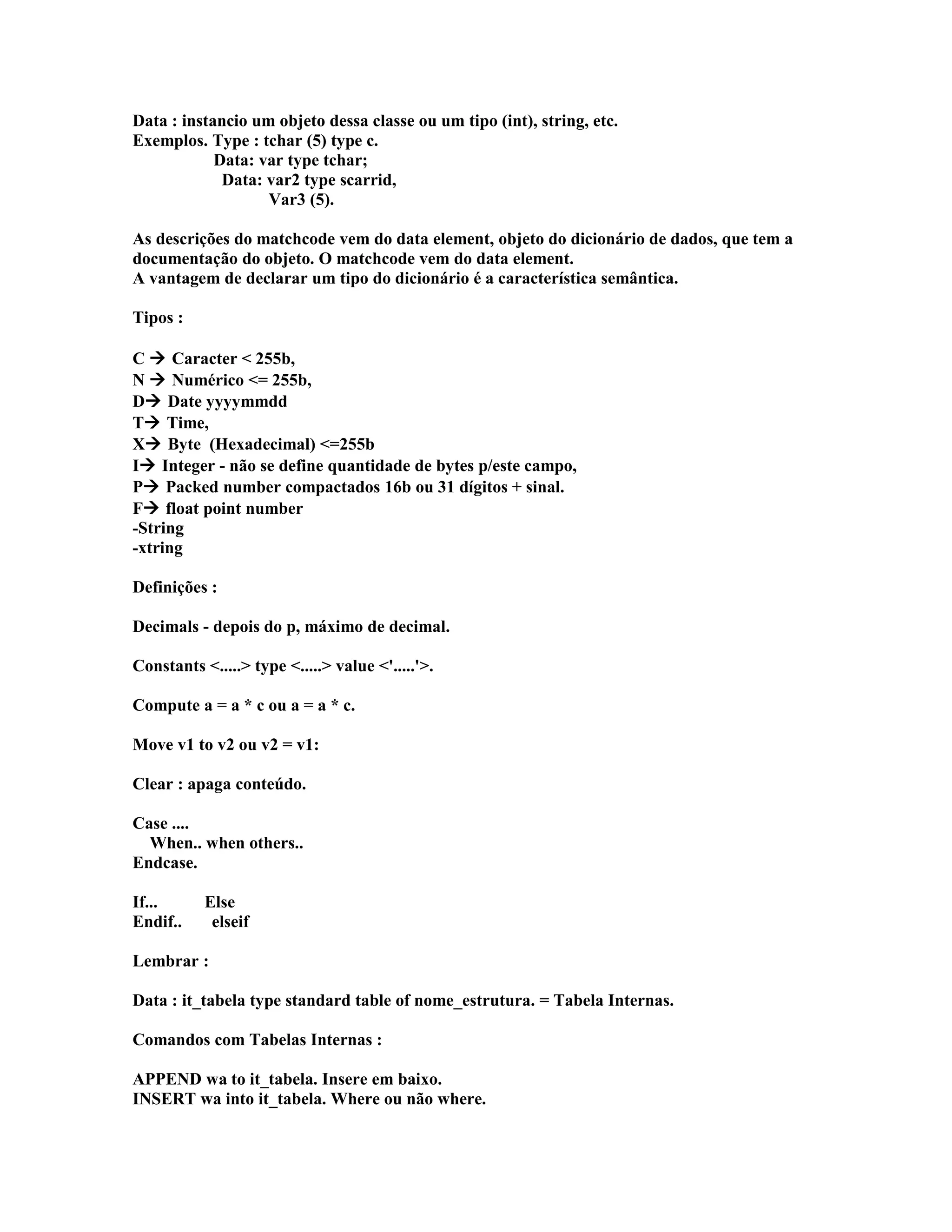 Data : instancio um objeto dessa classe ou um tipo (int), string, etc.
Exemplos. Type : tchar (5) type c.
Data: var type tchar;
Data: var2 type scarrid,
Var3 (5).
As descrições do matchcode vem do data element, objeto do dicionário de dados, que tem a
documentação do objeto. O matchcode vem do data element.
A vantagem de declarar um tipo do dicionário é a característica semântica.
Tipos :
C  Caracter < 255b,
N  Numérico <= 255b,
D Date yyyymmdd
T Time,
X Byte (Hexadecimal) <=255b
I Integer - não se define quantidade de bytes p/este campo,
P Packed number compactados 16b ou 31 dígitos + sinal.
F float point number
-String
-xtring
Definições :
Decimals - depois do p, máximo de decimal.
Constants <.....> type <.....> value <'.....'>.
Compute a = a * c ou a = a * c.
Move v1 to v2 ou v2 = v1:
Clear : apaga conteúdo.
Case ....
When.. when others..
Endcase.
If... Else
Endif.. elseif
Lembrar :
Data : it_tabela type standard table of nome_estrutura. = Tabela Internas.
Comandos com Tabelas Internas :
APPEND wa to it_tabela. Insere em baixo.
INSERT wa into it_tabela. Where ou não where.
 