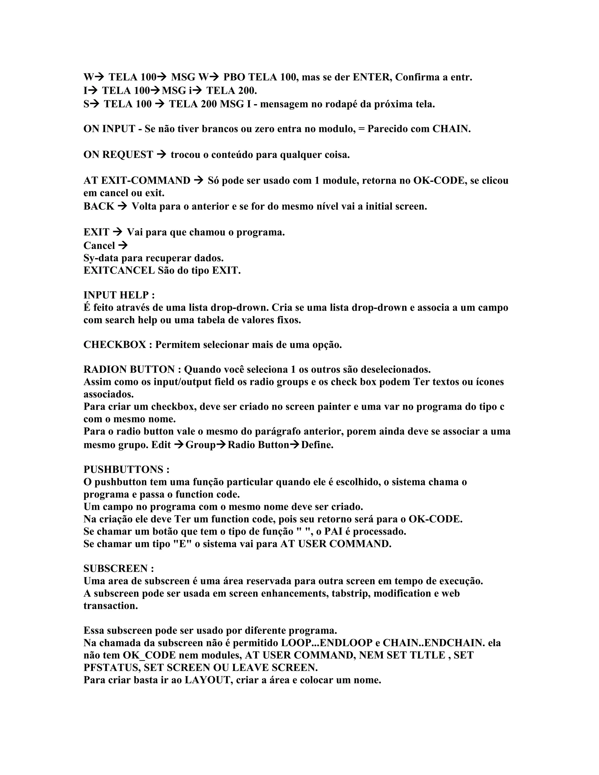 W TELA 100 MSG W PBO TELA 100, mas se der ENTER, Confirma a entr.
I TELA 100MSG i TELA 200.
S TELA 100  TELA 200 MSG I - mensagem no rodapé da próxima tela.
ON INPUT - Se não tiver brancos ou zero entra no modulo, = Parecido com CHAIN.
ON REQUEST  trocou o conteúdo para qualquer coisa.
AT EXIT-COMMAND  Só pode ser usado com 1 module, retorna no OK-CODE, se clicou
em cancel ou exit.
BACK  Volta para o anterior e se for do mesmo nível vai a initial screen.
EXIT  Vai para que chamou o programa.
Cancel 
Sy-data para recuperar dados.
EXITCANCEL São do tipo EXIT.
INPUT HELP :
É feito através de uma lista drop-drown. Cria se uma lista drop-drown e associa a um campo
com search help ou uma tabela de valores fixos.
CHECKBOX : Permitem selecionar mais de uma opção.
RADION BUTTON : Quando você seleciona 1 os outros são deselecionados.
Assim como os input/output field os radio groups e os check box podem Ter textos ou ícones
associados.
Para criar um checkbox, deve ser criado no screen painter e uma var no programa do tipo c
com o mesmo nome.
Para o radio button vale o mesmo do parágrafo anterior, porem ainda deve se associar a uma
mesmo grupo. Edit GroupRadio ButtonDefine.
PUSHBUTTONS :
O pushbutton tem uma função particular quando ele é escolhido, o sistema chama o
programa e passa o function code.
Um campo no programa com o mesmo nome deve ser criado.
Na criação ele deve Ter um function code, pois seu retorno será para o OK-CODE.
Se chamar um botão que tem o tipo de função " ", o PAI é processado.
Se chamar um tipo "E" o sistema vai para AT USER COMMAND.
SUBSCREEN :
Uma area de subscreen é uma área reservada para outra screen em tempo de execução.
A subscreen pode ser usada em screen enhancements, tabstrip, modification e web
transaction.
Essa subscreen pode ser usado por diferente programa.
Na chamada da subscreen não é permitido LOOP...ENDLOOP e CHAIN..ENDCHAIN. ela
não tem OK_CODE nem modules, AT USER COMMAND, NEM SET TLTLE , SET
PFSTATUS, SET SCREEN OU LEAVE SCREEN.
Para criar basta ir ao LAYOUT, criar a área e colocar um nome.
 