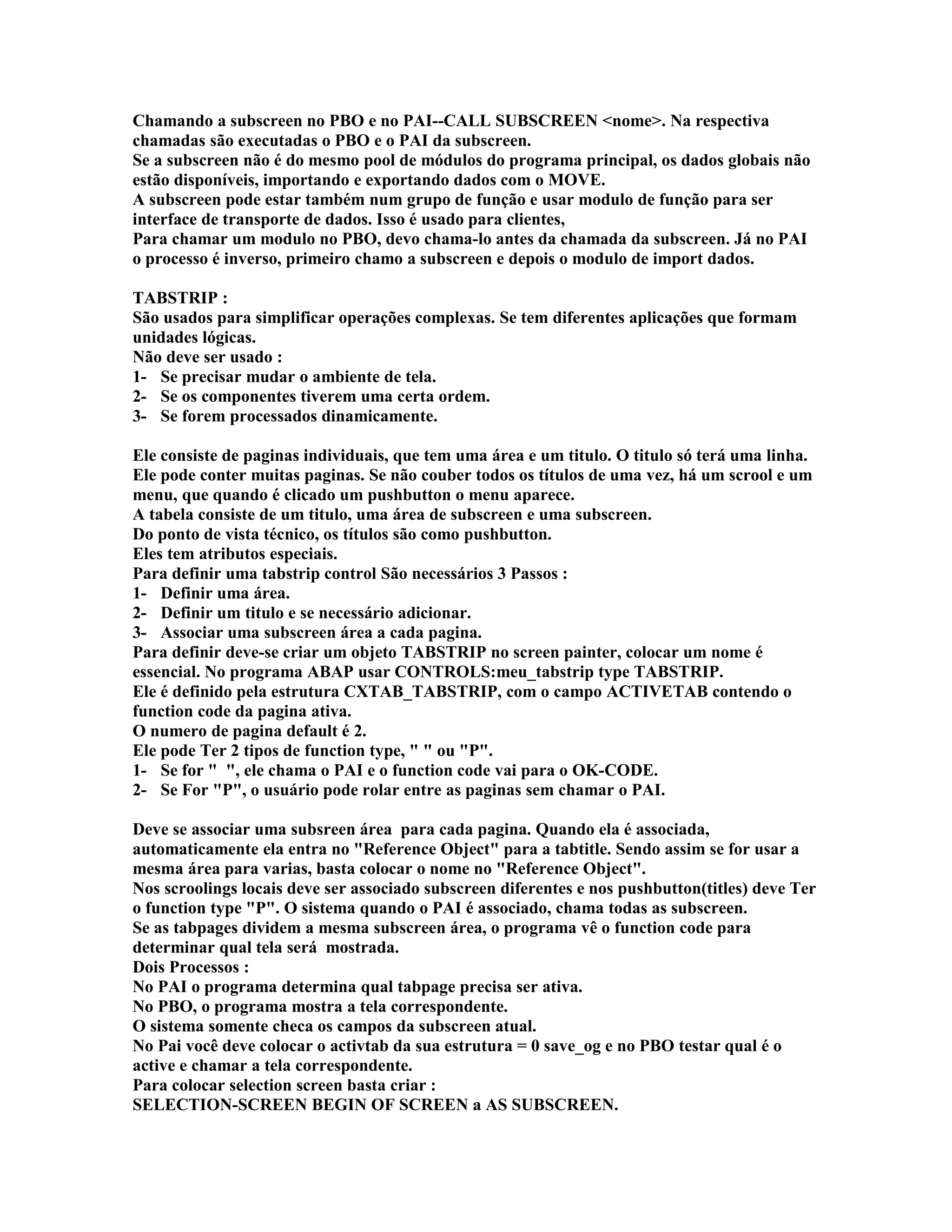 Chamando a subscreen no PBO e no PAI--CALL SUBSCREEN <nome>. Na respectiva
chamadas são executadas o PBO e o PAI da subscreen.
Se a subscreen não é do mesmo pool de módulos do programa principal, os dados globais não
estão disponíveis, importando e exportando dados com o MOVE.
A subscreen pode estar também num grupo de função e usar modulo de função para ser
interface de transporte de dados. Isso é usado para clientes,
Para chamar um modulo no PBO, devo chama-lo antes da chamada da subscreen. Já no PAI
o processo é inverso, primeiro chamo a subscreen e depois o modulo de import dados.
TABSTRIP :
São usados para simplificar operações complexas. Se tem diferentes aplicações que formam
unidades lógicas.
Não deve ser usado :
1- Se precisar mudar o ambiente de tela.
2- Se os componentes tiverem uma certa ordem.
3- Se forem processados dinamicamente.
Ele consiste de paginas individuais, que tem uma área e um titulo. O titulo só terá uma linha.
Ele pode conter muitas paginas. Se não couber todos os títulos de uma vez, há um scrool e um
menu, que quando é clicado um pushbutton o menu aparece.
A tabela consiste de um titulo, uma área de subscreen e uma subscreen.
Do ponto de vista técnico, os títulos são como pushbutton.
Eles tem atributos especiais.
Para definir uma tabstrip control São necessários 3 Passos :
1- Definir uma área.
2- Definir um titulo e se necessário adicionar.
3- Associar uma subscreen área a cada pagina.
Para definir deve-se criar um objeto TABSTRIP no screen painter, colocar um nome é
essencial. No programa ABAP usar CONTROLS:meu_tabstrip type TABSTRIP.
Ele é definido pela estrutura CXTAB_TABSTRIP, com o campo ACTIVETAB contendo o
function code da pagina ativa.
O numero de pagina default é 2.
Ele pode Ter 2 tipos de function type, " " ou "P".
1- Se for " ", ele chama o PAI e o function code vai para o OK-CODE.
2- Se For "P", o usuário pode rolar entre as paginas sem chamar o PAI.
Deve se associar uma subsreen área para cada pagina. Quando ela é associada,
automaticamente ela entra no "Reference Object" para a tabtitle. Sendo assim se for usar a
mesma área para varias, basta colocar o nome no "Reference Object".
Nos scroolings locais deve ser associado subscreen diferentes e nos pushbutton(titles) deve Ter
o function type "P". O sistema quando o PAI é associado, chama todas as subscreen.
Se as tabpages dividem a mesma subscreen área, o programa vê o function code para
determinar qual tela será mostrada.
Dois Processos :
No PAI o programa determina qual tabpage precisa ser ativa.
No PBO, o programa mostra a tela correspondente.
O sistema somente checa os campos da subscreen atual.
No Pai você deve colocar o activtab da sua estrutura = 0 save_og e no PBO testar qual é o
active e chamar a tela correspondente.
Para colocar selection screen basta criar :
SELECTION-SCREEN BEGIN OF SCREEN a AS SUBSCREEN.
 