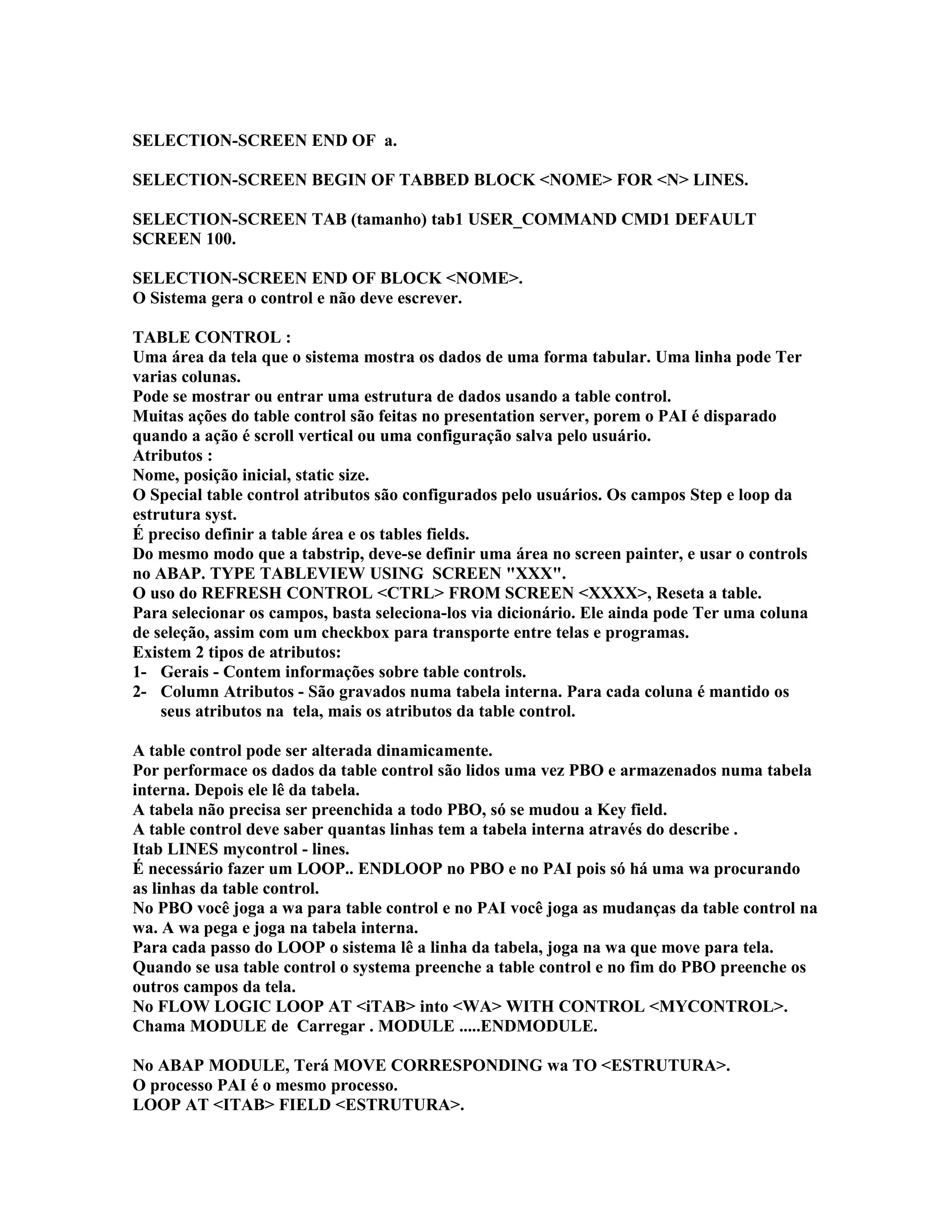 SELECTION-SCREEN END OF a.
SELECTION-SCREEN BEGIN OF TABBED BLOCK <NOME> FOR <N> LINES.
SELECTION-SCREEN TAB (tamanho) tab1 USER_COMMAND CMD1 DEFAULT
SCREEN 100.
SELECTION-SCREEN END OF BLOCK <NOME>.
O Sistema gera o control e não deve escrever.
TABLE CONTROL :
Uma área da tela que o sistema mostra os dados de uma forma tabular. Uma linha pode Ter
varias colunas.
Pode se mostrar ou entrar uma estrutura de dados usando a table control.
Muitas ações do table control são feitas no presentation server, porem o PAI é disparado
quando a ação é scroll vertical ou uma configuração salva pelo usuário.
Atributos :
Nome, posição inicial, static size.
O Special table control atributos são configurados pelo usuários. Os campos Step e loop da
estrutura syst.
É preciso definir a table área e os tables fields.
Do mesmo modo que a tabstrip, deve-se definir uma área no screen painter, e usar o controls
no ABAP. TYPE TABLEVIEW USING SCREEN "XXX".
O uso do REFRESH CONTROL <CTRL> FROM SCREEN <XXXX>, Reseta a table.
Para selecionar os campos, basta seleciona-los via dicionário. Ele ainda pode Ter uma coluna
de seleção, assim com um checkbox para transporte entre telas e programas.
Existem 2 tipos de atributos:
1- Gerais - Contem informações sobre table controls.
2- Column Atributos - São gravados numa tabela interna. Para cada coluna é mantido os
seus atributos na tela, mais os atributos da table control.
A table control pode ser alterada dinamicamente.
Por performace os dados da table control são lidos uma vez PBO e armazenados numa tabela
interna. Depois ele lê da tabela.
A tabela não precisa ser preenchida a todo PBO, só se mudou a Key field.
A table control deve saber quantas linhas tem a tabela interna através do describe .
Itab LINES mycontrol - lines.
É necessário fazer um LOOP.. ENDLOOP no PBO e no PAI pois só há uma wa procurando
as linhas da table control.
No PBO você joga a wa para table control e no PAI você joga as mudanças da table control na
wa. A wa pega e joga na tabela interna.
Para cada passo do LOOP o sistema lê a linha da tabela, joga na wa que move para tela.
Quando se usa table control o systema preenche a table control e no fim do PBO preenche os
outros campos da tela.
No FLOW LOGIC LOOP AT <iTAB> into <WA> WITH CONTROL <MYCONTROL>.
Chama MODULE de Carregar . MODULE .....ENDMODULE.
No ABAP MODULE, Terá MOVE CORRESPONDING wa TO <ESTRUTURA>.
O processo PAI é o mesmo processo.
LOOP AT <ITAB> FIELD <ESTRUTURA>.
 