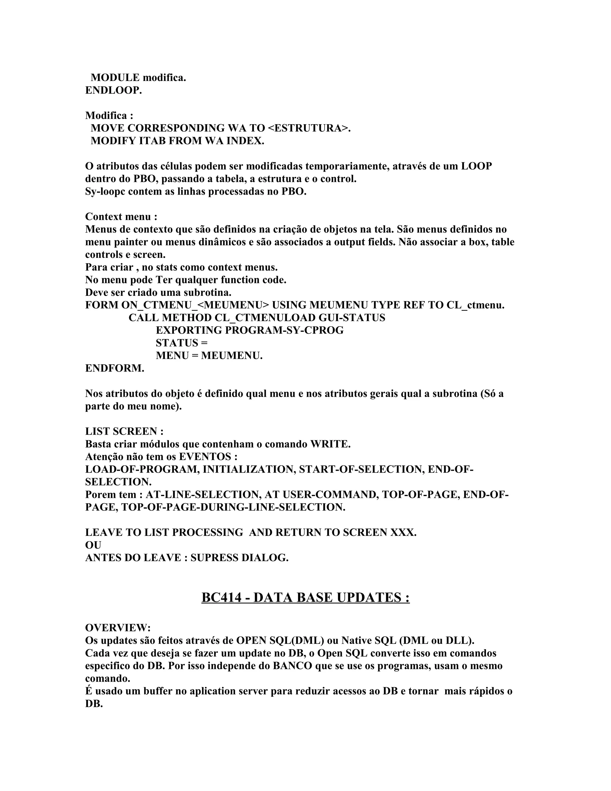 MODULE modifica.
ENDLOOP.
Modifica :
MOVE CORRESPONDING WA TO <ESTRUTURA>.
MODIFY ITAB FROM WA INDEX.
O atributos das células podem ser modificadas temporariamente, através de um LOOP
dentro do PBO, passando a tabela, a estrutura e o control.
Sy-loopc contem as linhas processadas no PBO.
Context menu :
Menus de contexto que são definidos na criação de objetos na tela. São menus definidos no
menu painter ou menus dinâmicos e são associados a output fields. Não associar a box, table
controls e screen.
Para criar , no stats como context menus.
No menu pode Ter qualquer function code.
Deve ser criado uma subrotina.
FORM ON_CTMENU_<MEUMENU> USING MEUMENU TYPE REF TO CL_ctmenu.
CALL METHOD CL_CTMENULOAD GUI-STATUS
EXPORTING PROGRAM-SY-CPROG
STATUS =
MENU = MEUMENU.
ENDFORM.
Nos atributos do objeto é definido qual menu e nos atributos gerais qual a subrotina (Só a
parte do meu nome).
LIST SCREEN :
Basta criar módulos que contenham o comando WRITE.
Atenção não tem os EVENTOS :
LOAD-OF-PROGRAM, INITIALIZATION, START-OF-SELECTION, END-OF-
SELECTION.
Porem tem : AT-LINE-SELECTION, AT USER-COMMAND, TOP-OF-PAGE, END-OF-
PAGE, TOP-OF-PAGE-DURING-LINE-SELECTION.
LEAVE TO LIST PROCESSING AND RETURN TO SCREEN XXX.
OU
ANTES DO LEAVE : SUPRESS DIALOG.
BC414 - DATA BASE UPDATES :
OVERVIEW:
Os updates são feitos através de OPEN SQL(DML) ou Native SQL (DML ou DLL).
Cada vez que deseja se fazer um update no DB, o Open SQL converte isso em comandos
especifico do DB. Por isso independe do BANCO que se use os programas, usam o mesmo
comando.
É usado um buffer no aplication server para reduzir acessos ao DB e tornar mais rápidos o
DB.
 
