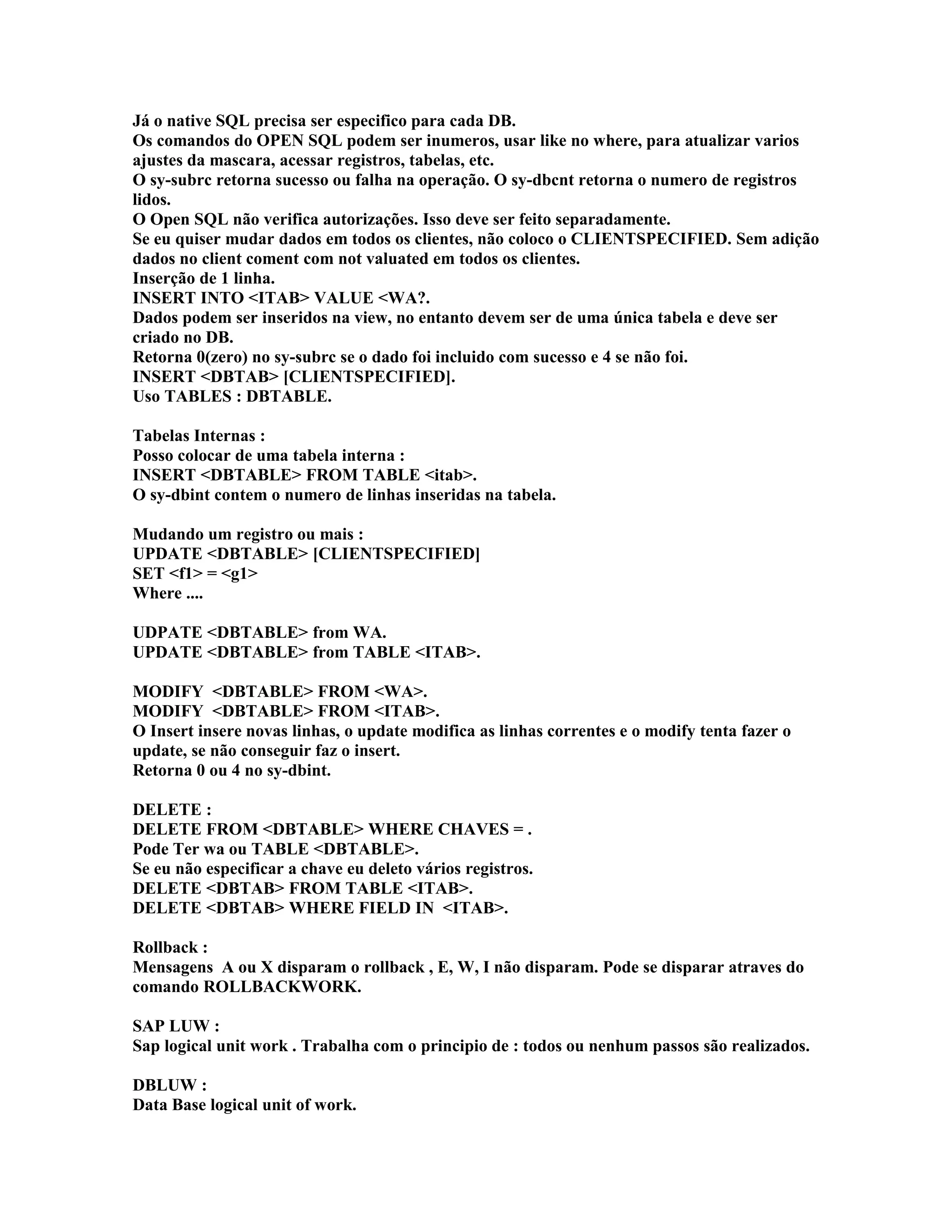 Já o native SQL precisa ser especifico para cada DB.
Os comandos do OPEN SQL podem ser inumeros, usar like no where, para atualizar varios
ajustes da mascara, acessar registros, tabelas, etc.
O sy-subrc retorna sucesso ou falha na operação. O sy-dbcnt retorna o numero de registros
lidos.
O Open SQL não verifica autorizações. Isso deve ser feito separadamente.
Se eu quiser mudar dados em todos os clientes, não coloco o CLIENTSPECIFIED. Sem adição
dados no client coment com not valuated em todos os clientes.
Inserção de 1 linha.
INSERT INTO <ITAB> VALUE <WA?.
Dados podem ser inseridos na view, no entanto devem ser de uma única tabela e deve ser
criado no DB.
Retorna 0(zero) no sy-subrc se o dado foi incluido com sucesso e 4 se não foi.
INSERT <DBTAB> [CLIENTSPECIFIED].
Uso TABLES : DBTABLE.
Tabelas Internas :
Posso colocar de uma tabela interna :
INSERT <DBTABLE> FROM TABLE <itab>.
O sy-dbint contem o numero de linhas inseridas na tabela.
Mudando um registro ou mais :
UPDATE <DBTABLE> [CLIENTSPECIFIED]
SET <f1> = <g1>
Where ....
UDPATE <DBTABLE> from WA.
UPDATE <DBTABLE> from TABLE <ITAB>.
MODIFY <DBTABLE> FROM <WA>.
MODIFY <DBTABLE> FROM <ITAB>.
O Insert insere novas linhas, o update modifica as linhas correntes e o modify tenta fazer o
update, se não conseguir faz o insert.
Retorna 0 ou 4 no sy-dbint.
DELETE :
DELETE FROM <DBTABLE> WHERE CHAVES = .
Pode Ter wa ou TABLE <DBTABLE>.
Se eu não especificar a chave eu deleto vários registros.
DELETE <DBTAB> FROM TABLE <ITAB>.
DELETE <DBTAB> WHERE FIELD IN <ITAB>.
Rollback :
Mensagens A ou X disparam o rollback , E, W, I não disparam. Pode se disparar atraves do
comando ROLLBACKWORK.
SAP LUW :
Sap logical unit work . Trabalha com o principio de : todos ou nenhum passos são realizados.
DBLUW :
Data Base logical unit of work.
 