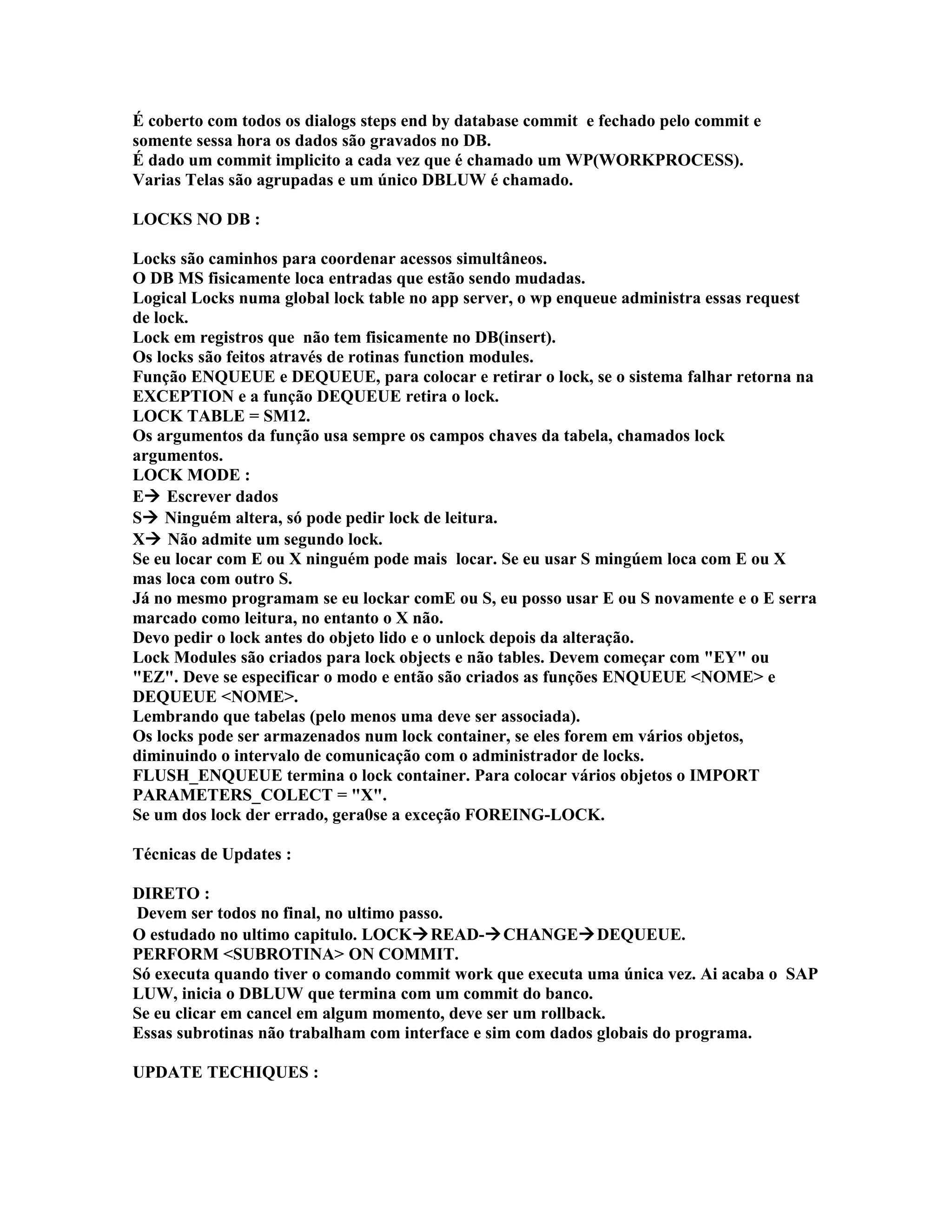 É coberto com todos os dialogs steps end by database commit e fechado pelo commit e
somente sessa hora os dados são gravados no DB.
É dado um commit implicito a cada vez que é chamado um WP(WORKPROCESS).
Varias Telas são agrupadas e um único DBLUW é chamado.
LOCKS NO DB :
Locks são caminhos para coordenar acessos simultâneos.
O DB MS fisicamente loca entradas que estão sendo mudadas.
Logical Locks numa global lock table no app server, o wp enqueue administra essas request
de lock.
Lock em registros que não tem fisicamente no DB(insert).
Os locks são feitos através de rotinas function modules.
Função ENQUEUE e DEQUEUE, para colocar e retirar o lock, se o sistema falhar retorna na
EXCEPTION e a função DEQUEUE retira o lock.
LOCK TABLE = SM12.
Os argumentos da função usa sempre os campos chaves da tabela, chamados lock
argumentos.
LOCK MODE :
E Escrever dados
S Ninguém altera, só pode pedir lock de leitura.
X Não admite um segundo lock.
Se eu locar com E ou X ninguém pode mais locar. Se eu usar S mingúem loca com E ou X
mas loca com outro S.
Já no mesmo programam se eu lockar comE ou S, eu posso usar E ou S novamente e o E serra
marcado como leitura, no entanto o X não.
Devo pedir o lock antes do objeto lido e o unlock depois da alteração.
Lock Modules são criados para lock objects e não tables. Devem começar com "EY" ou
"EZ". Deve se especificar o modo e então são criados as funções ENQUEUE <NOME> e
DEQUEUE <NOME>.
Lembrando que tabelas (pelo menos uma deve ser associada).
Os locks pode ser armazenados num lock container, se eles forem em vários objetos,
diminuindo o intervalo de comunicação com o administrador de locks.
FLUSH_ENQUEUE termina o lock container. Para colocar vários objetos o IMPORT
PARAMETERS_COLECT = "X".
Se um dos lock der errado, gera0se a exceção FOREING-LOCK.
Técnicas de Updates :
DIRETO :
Devem ser todos no final, no ultimo passo.
O estudado no ultimo capitulo. LOCKREAD-CHANGEDEQUEUE.
PERFORM <SUBROTINA> ON COMMIT.
Só executa quando tiver o comando commit work que executa uma única vez. Ai acaba o SAP
LUW, inicia o DBLUW que termina com um commit do banco.
Se eu clicar em cancel em algum momento, deve ser um rollback.
Essas subrotinas não trabalham com interface e sim com dados globais do programa.
UPDATE TECHIQUES :
 