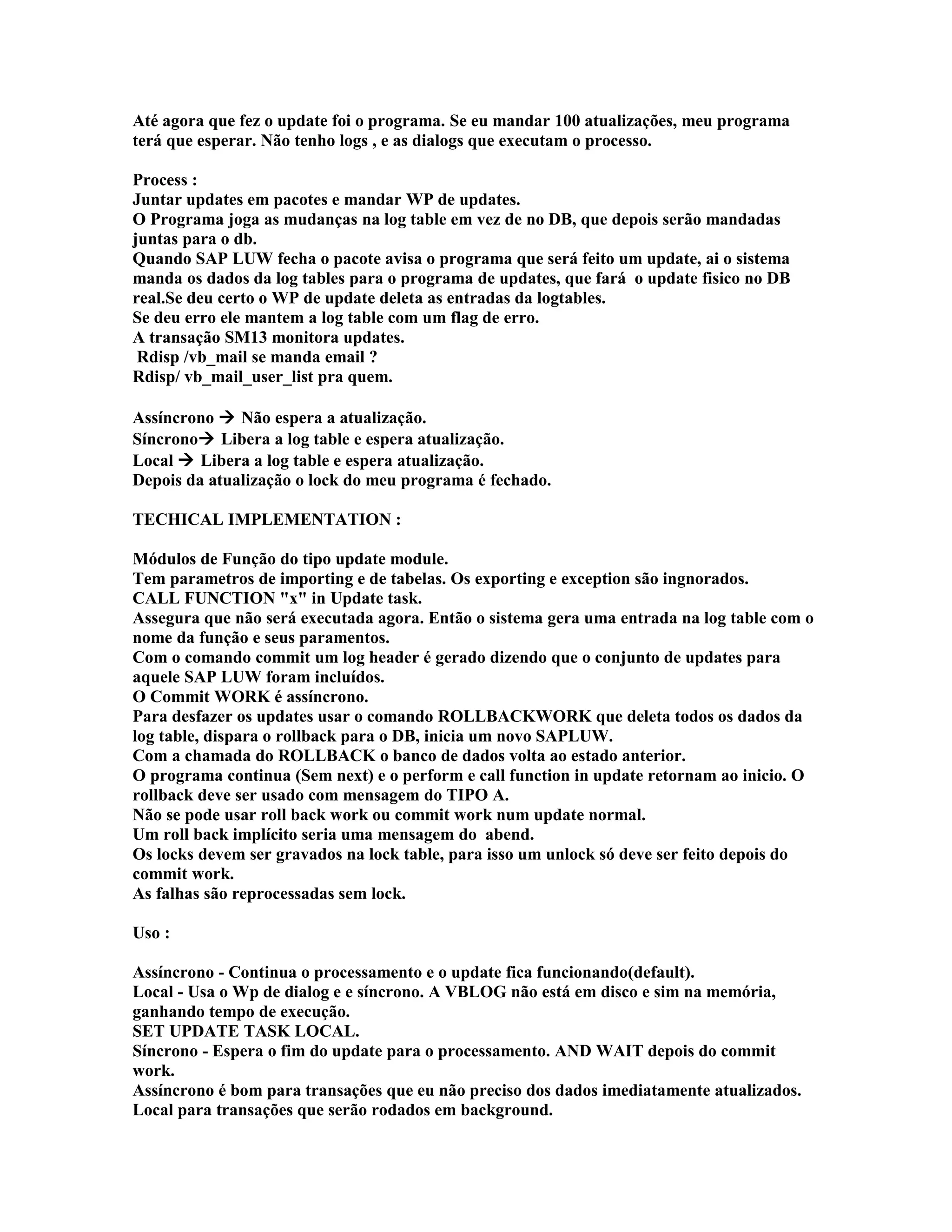 Até agora que fez o update foi o programa. Se eu mandar 100 atualizações, meu programa
terá que esperar. Não tenho logs , e as dialogs que executam o processo.
Process :
Juntar updates em pacotes e mandar WP de updates.
O Programa joga as mudanças na log table em vez de no DB, que depois serão mandadas
juntas para o db.
Quando SAP LUW fecha o pacote avisa o programa que será feito um update, ai o sistema
manda os dados da log tables para o programa de updates, que fará o update fisico no DB
real.Se deu certo o WP de update deleta as entradas da logtables.
Se deu erro ele mantem a log table com um flag de erro.
A transação SM13 monitora updates.
Rdisp /vb_mail se manda email ?
Rdisp/ vb_mail_user_list pra quem.
Assíncrono  Não espera a atualização.
Síncrono Libera a log table e espera atualização.
Local  Libera a log table e espera atualização.
Depois da atualização o lock do meu programa é fechado.
TECHICAL IMPLEMENTATION :
Módulos de Função do tipo update module.
Tem parametros de importing e de tabelas. Os exporting e exception são ingnorados.
CALL FUNCTION "x" in Update task.
Assegura que não será executada agora. Então o sistema gera uma entrada na log table com o
nome da função e seus paramentos.
Com o comando commit um log header é gerado dizendo que o conjunto de updates para
aquele SAP LUW foram incluídos.
O Commit WORK é assíncrono.
Para desfazer os updates usar o comando ROLLBACKWORK que deleta todos os dados da
log table, dispara o rollback para o DB, inicia um novo SAPLUW.
Com a chamada do ROLLBACK o banco de dados volta ao estado anterior.
O programa continua (Sem next) e o perform e call function in update retornam ao inicio. O
rollback deve ser usado com mensagem do TIPO A.
Não se pode usar roll back work ou commit work num update normal.
Um roll back implícito seria uma mensagem do abend.
Os locks devem ser gravados na lock table, para isso um unlock só deve ser feito depois do
commit work.
As falhas são reprocessadas sem lock.
Uso :
Assíncrono - Continua o processamento e o update fica funcionando(default).
Local - Usa o Wp de dialog e e síncrono. A VBLOG não está em disco e sim na memória,
ganhando tempo de execução.
SET UPDATE TASK LOCAL.
Síncrono - Espera o fim do update para o processamento. AND WAIT depois do commit
work.
Assíncrono é bom para transações que eu não preciso dos dados imediatamente atualizados.
Local para transações que serão rodados em background.
 