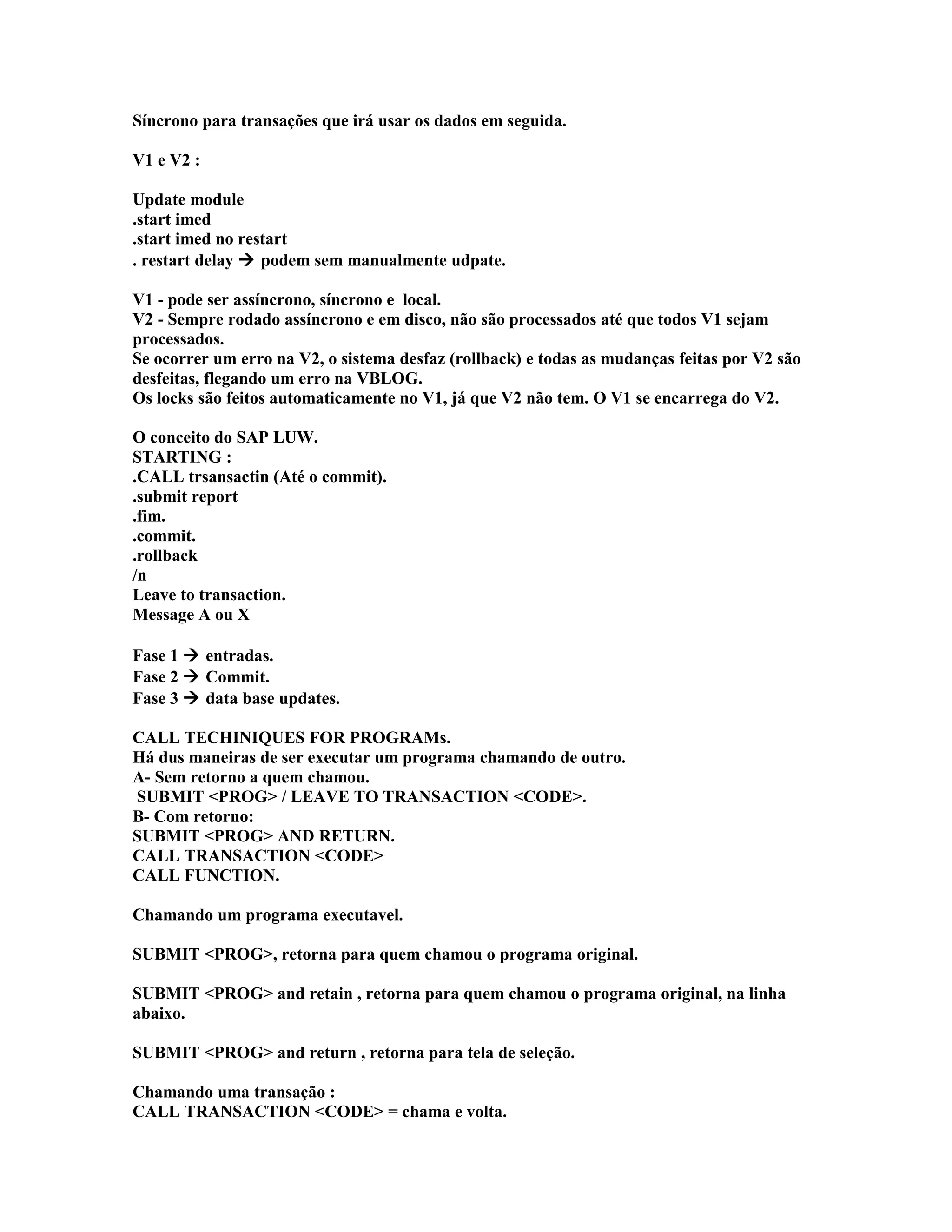 Síncrono para transações que irá usar os dados em seguida.
V1 e V2 :
Update module
.start imed
.start imed no restart
. restart delay  podem sem manualmente udpate.
V1 - pode ser assíncrono, síncrono e local.
V2 - Sempre rodado assíncrono e em disco, não são processados até que todos V1 sejam
processados.
Se ocorrer um erro na V2, o sistema desfaz (rollback) e todas as mudanças feitas por V2 são
desfeitas, flegando um erro na VBLOG.
Os locks são feitos automaticamente no V1, já que V2 não tem. O V1 se encarrega do V2.
O conceito do SAP LUW.
STARTING :
.CALL trsansactin (Até o commit).
.submit report
.fim.
.commit.
.rollback
/n
Leave to transaction.
Message A ou X
Fase 1  entradas.
Fase 2  Commit.
Fase 3  data base updates.
CALL TECHINIQUES FOR PROGRAMs.
Há dus maneiras de ser executar um programa chamando de outro.
A- Sem retorno a quem chamou.
SUBMIT <PROG> / LEAVE TO TRANSACTION <CODE>.
B- Com retorno:
SUBMIT <PROG> AND RETURN.
CALL TRANSACTION <CODE>
CALL FUNCTION.
Chamando um programa executavel.
SUBMIT <PROG>, retorna para quem chamou o programa original.
SUBMIT <PROG> and retain , retorna para quem chamou o programa original, na linha
abaixo.
SUBMIT <PROG> and return , retorna para tela de seleção.
Chamando uma transação :
CALL TRANSACTION <CODE> = chama e volta.
 