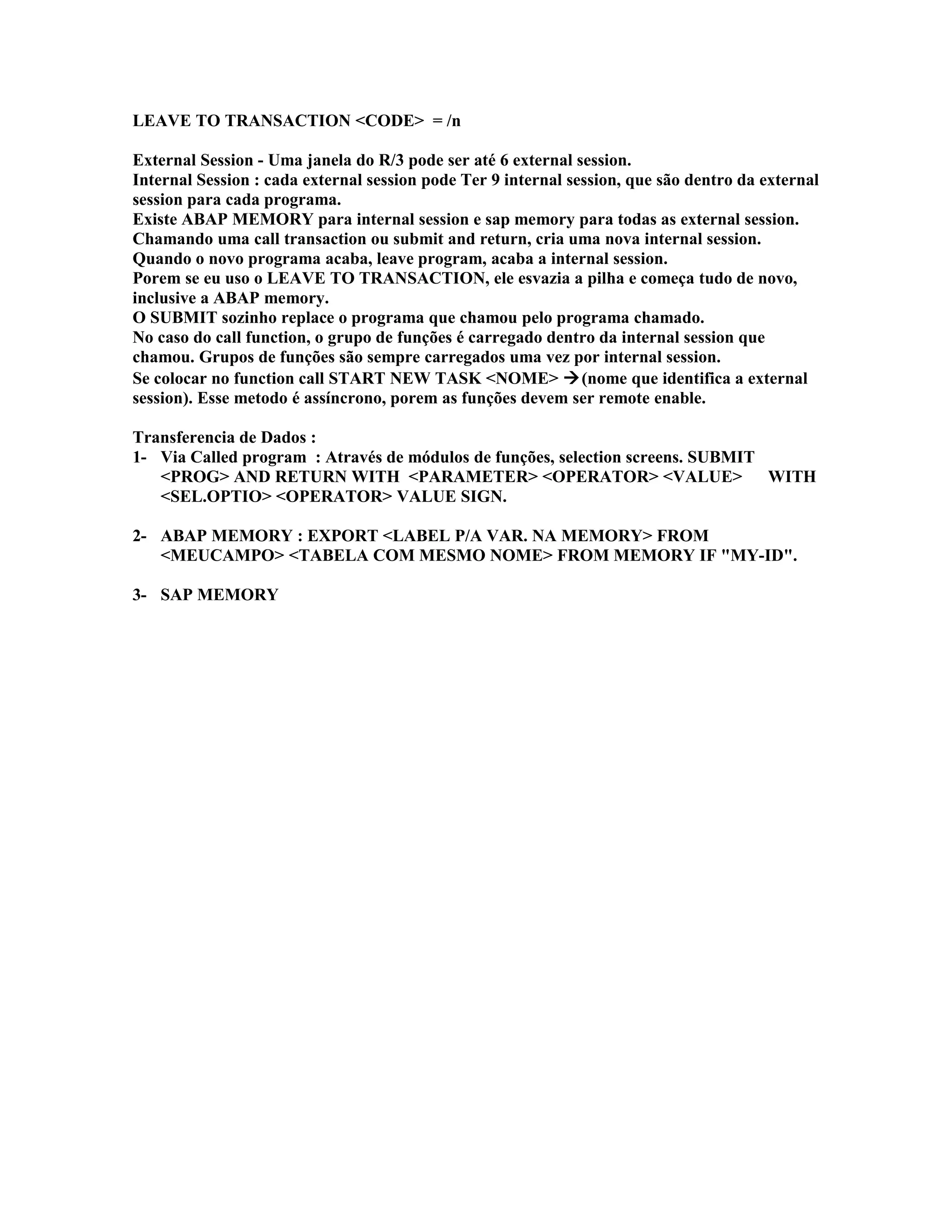 LEAVE TO TRANSACTION <CODE> = /n
External Session - Uma janela do R/3 pode ser até 6 external session.
Internal Session : cada external session pode Ter 9 internal session, que são dentro da external
session para cada programa.
Existe ABAP MEMORY para internal session e sap memory para todas as external session.
Chamando uma call transaction ou submit and return, cria uma nova internal session.
Quando o novo programa acaba, leave program, acaba a internal session.
Porem se eu uso o LEAVE TO TRANSACTION, ele esvazia a pilha e começa tudo de novo,
inclusive a ABAP memory.
O SUBMIT sozinho replace o programa que chamou pelo programa chamado.
No caso do call function, o grupo de funções é carregado dentro da internal session que
chamou. Grupos de funções são sempre carregados uma vez por internal session.
Se colocar no function call START NEW TASK <NOME> (nome que identifica a external
session). Esse metodo é assíncrono, porem as funções devem ser remote enable.
Transferencia de Dados :
1- Via Called program : Através de módulos de funções, selection screens. SUBMIT
<PROG> AND RETURN WITH <PARAMETER> <OPERATOR> <VALUE> WITH
<SEL.OPTIO> <OPERATOR> VALUE SIGN.
2- ABAP MEMORY : EXPORT <LABEL P/A VAR. NA MEMORY> FROM
<MEUCAMPO> <TABELA COM MESMO NOME> FROM MEMORY IF "MY-ID".
3- SAP MEMORY
 