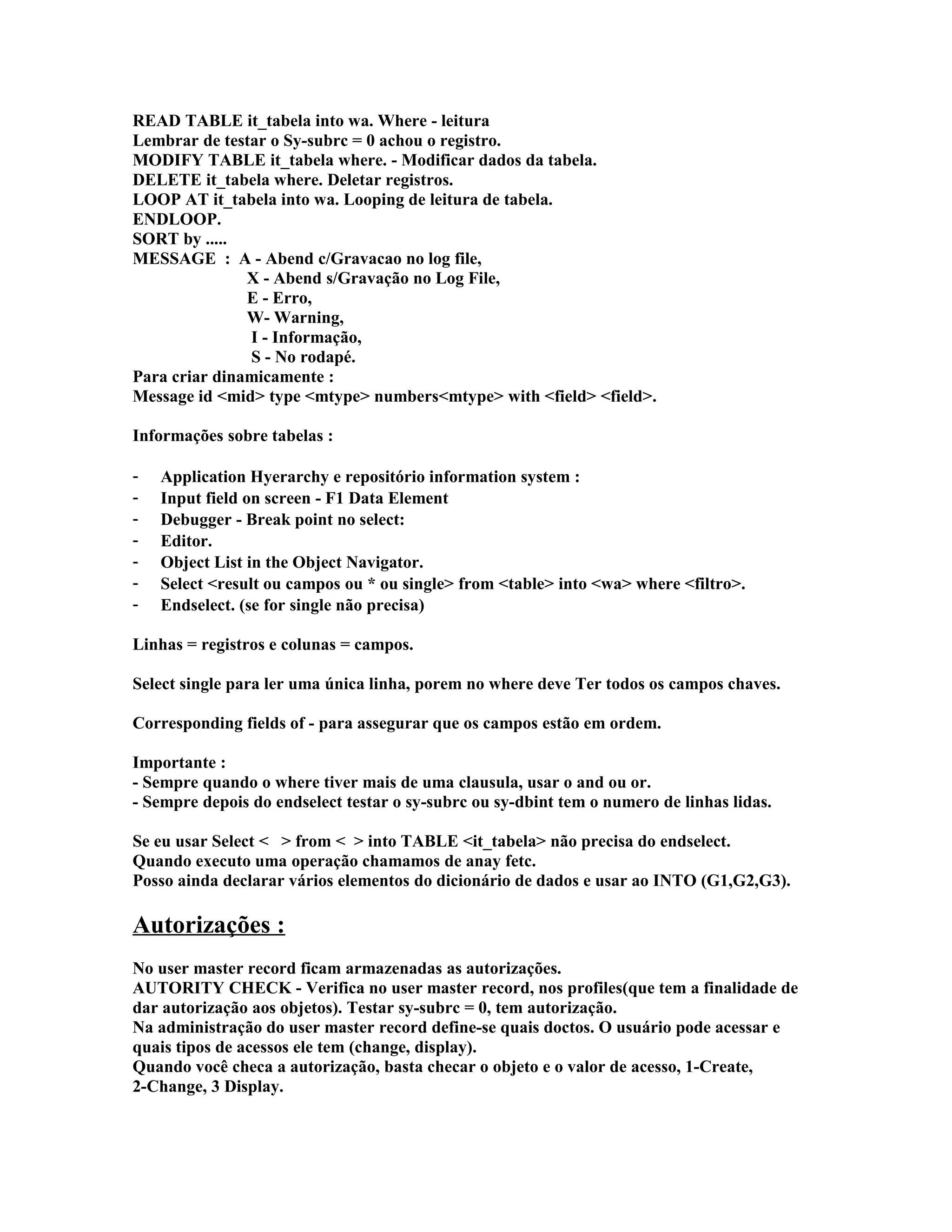 READ TABLE it_tabela into wa. Where - leitura
Lembrar de testar o Sy-subrc = 0 achou o registro.
MODIFY TABLE it_tabela where. - Modificar dados da tabela.
DELETE it_tabela where. Deletar registros.
LOOP AT it_tabela into wa. Looping de leitura de tabela.
ENDLOOP.
SORT by .....
MESSAGE : A - Abend c/Gravacao no log file,
X - Abend s/Gravação no Log File,
E - Erro,
W- Warning,
I - Informação,
S - No rodapé.
Para criar dinamicamente :
Message id <mid> type <mtype> numbers<mtype> with <field> <field>.
Informações sobre tabelas :
- Application Hyerarchy e repositório information system :
- Input field on screen - F1 Data Element
- Debugger - Break point no select:
- Editor.
- Object List in the Object Navigator.
- Select <result ou campos ou * ou single> from <table> into <wa> where <filtro>.
- Endselect. (se for single não precisa)
Linhas = registros e colunas = campos.
Select single para ler uma única linha, porem no where deve Ter todos os campos chaves.
Corresponding fields of - para assegurar que os campos estão em ordem.
Importante :
- Sempre quando o where tiver mais de uma clausula, usar o and ou or.
- Sempre depois do endselect testar o sy-subrc ou sy-dbint tem o numero de linhas lidas.
Se eu usar Select < > from < > into TABLE <it_tabela> não precisa do endselect.
Quando executo uma operação chamamos de anay fetc.
Posso ainda declarar vários elementos do dicionário de dados e usar ao INTO (G1,G2,G3).
Autorizações :
No user master record ficam armazenadas as autorizações.
AUTORITY CHECK - Verifica no user master record, nos profiles(que tem a finalidade de
dar autorização aos objetos). Testar sy-subrc = 0, tem autorização.
Na administração do user master record define-se quais doctos. O usuário pode acessar e
quais tipos de acessos ele tem (change, display).
Quando você checa a autorização, basta checar o objeto e o valor de acesso, 1-Create,
2-Change, 3 Display.
 