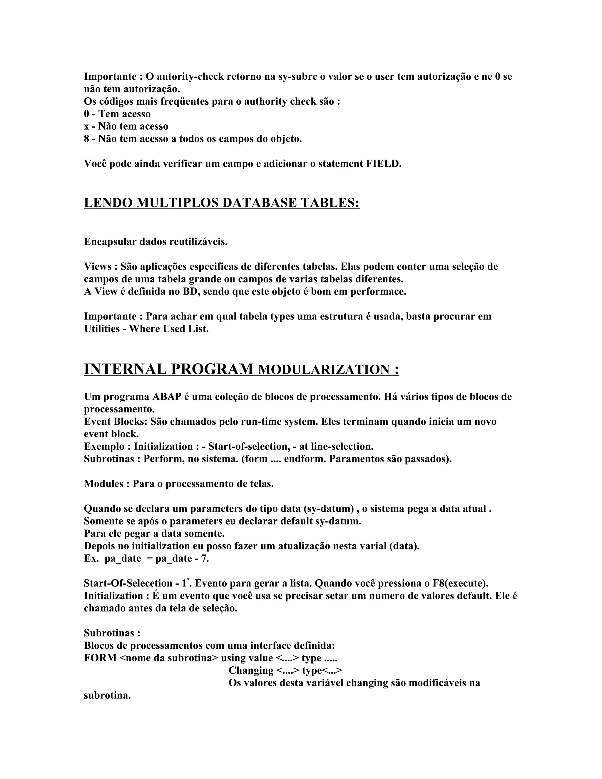 Importante : O autority-check retorno na sy-subrc o valor se o user tem autorização e ne 0 se
não tem autorização.
Os códigos mais freqüentes para o authority check são :
0 - Tem acesso
x - Não tem acesso
8 - Não tem acesso a todos os campos do objeto.
Você pode ainda verificar um campo e adicionar o statement FIELD.
LENDO MULTIPLOS DATABASE TABLES:
Encapsular dados reutilizáveis.
Views : São aplicações especificas de diferentes tabelas. Elas podem conter uma seleção de
campos de uma tabela grande ou campos de varias tabelas diferentes.
A View é definida no BD, sendo que este objeto é bom em performace.
Importante : Para achar em qual tabela types uma estrutura é usada, basta procurar em
Utilities - Where Used List.
INTERNAL PROGRAM MODULARIZATION :
Um programa ABAP é uma coleção de blocos de processamento. Há vários tipos de blocos de
processamento.
Event Blocks: São chamados pelo run-time system. Eles terminam quando inicia um novo
event block.
Exemplo : Initialization : - Start-of-selection, - at line-selection.
Subrotinas : Perform, no sistema. (form .... endform. Paramentos são passados).
Modules : Para o processamento de telas.
Quando se declara um parameters do tipo data (sy-datum) , o sistema pega a data atual .
Somente se após o parameters eu declarar default sy-datum.
Para ele pegar a data somente.
Depois no initialization eu posso fazer um atualização nesta varial (data).
Ex. pa_date = pa_date - 7.
Start-Of-Selecetion - 1º
. Evento para gerar a lista. Quando você pressiona o F8(execute).
Initialization : É um evento que você usa se precisar setar um numero de valores default. Ele é
chamado antes da tela de seleção.
Subrotinas :
Blocos de processamentos com uma interface definida:
FORM <nome da subrotina> using value <....> type .....
Changing <....> type<...>
Os valores desta variável changing são modificáveis na
subrotina.
 