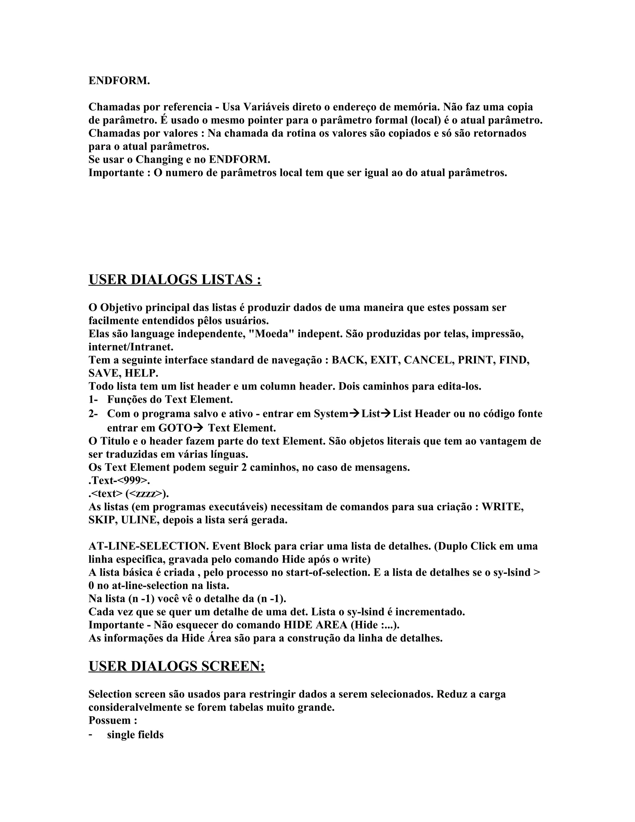ENDFORM.
Chamadas por referencia - Usa Variáveis direto o endereço de memória. Não faz uma copia
de parâmetro. É usado o mesmo pointer para o parâmetro formal (local) é o atual parâmetro.
Chamadas por valores : Na chamada da rotina os valores são copiados e só são retornados
para o atual parâmetros.
Se usar o Changing e no ENDFORM.
Importante : O numero de parâmetros local tem que ser igual ao do atual parâmetros.
USER DIALOGS LISTAS :
O Objetivo principal das listas é produzir dados de uma maneira que estes possam ser
facilmente entendidos pêlos usuários.
Elas são language independente, "Moeda" indepent. São produzidas por telas, impressão,
internet/Intranet.
Tem a seguinte interface standard de navegação : BACK, EXIT, CANCEL, PRINT, FIND,
SAVE, HELP.
Todo lista tem um list header e um column header. Dois caminhos para edita-los.
1- Funções do Text Element.
2- Com o programa salvo e ativo - entrar em SystemListList Header ou no código fonte
entrar em GOTO Text Element.
O Titulo e o header fazem parte do text Element. São objetos literais que tem ao vantagem de
ser traduzidas em várias línguas.
Os Text Element podem seguir 2 caminhos, no caso de mensagens.
.Text-<999>.
.<text> (<zzzz>).
As listas (em programas executáveis) necessitam de comandos para sua criação : WRITE,
SKIP, ULINE, depois a lista será gerada.
AT-LINE-SELECTION. Event Block para criar uma lista de detalhes. (Duplo Click em uma
linha especifica, gravada pelo comando Hide após o write)
A lista básica é criada , pelo processo no start-of-selection. E a lista de detalhes se o sy-lsind >
0 no at-line-selection na lista.
Na lista (n -1) você vê o detalhe da (n -1).
Cada vez que se quer um detalhe de uma det. Lista o sy-lsind é incrementado.
Importante - Não esquecer do comando HIDE AREA (Hide :...).
As informações da Hide Área são para a construção da linha de detalhes.
USER DIALOGS SCREEN:
Selection screen são usados para restringir dados a serem selecionados. Reduz a carga
consideralvelmente se forem tabelas muito grande.
Possuem :
- single fields
 