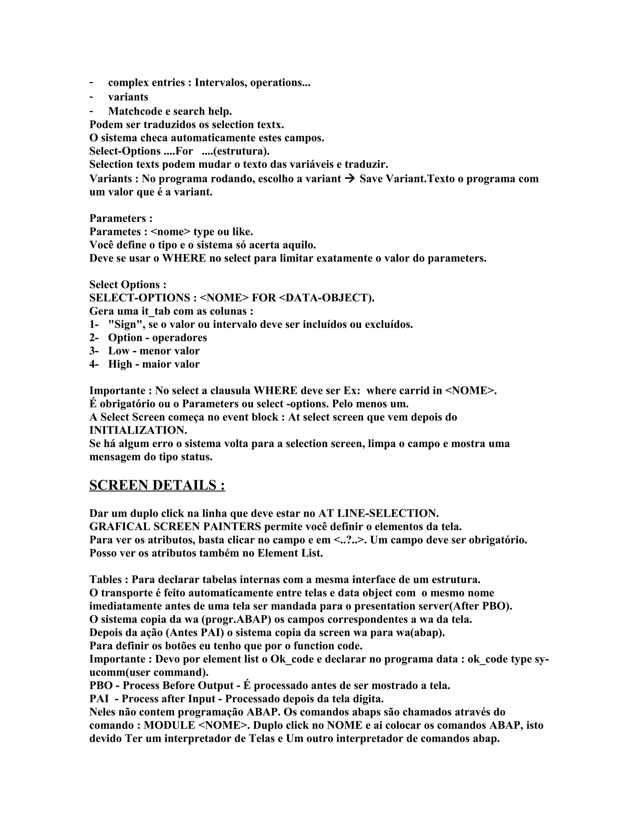 - complex entries : Intervalos, operations...
- variants
- Matchcode e search help.
Podem ser traduzidos os selection textx.
O sistema checa automaticamente estes campos.
Select-Options ....For ....(estrutura).
Selection texts podem mudar o texto das variáveis e traduzir.
Variants : No programa rodando, escolho a variant  Save Variant.Texto o programa com
um valor que é a variant.
Parameters :
Parametes : <nome> type ou like.
Você define o tipo e o sistema só acerta aquilo.
Deve se usar o WHERE no select para limitar exatamente o valor do parameters.
Select Options :
SELECT-OPTIONS : <NOME> FOR <DATA-OBJECT).
Gera uma it_tab com as colunas :
1- "Sign", se o valor ou intervalo deve ser incluídos ou excluídos.
2- Option - operadores
3- Low - menor valor
4- High - maior valor
Importante : No select a clausula WHERE deve ser Ex: where carrid in <NOME>.
É obrigatório ou o Parameters ou select -options. Pelo menos um.
A Select Screen começa no event block : At select screen que vem depois do
INITIALIZATION.
Se há algum erro o sistema volta para a selection screen, limpa o campo e mostra uma
mensagem do tipo status.
SCREEN DETAILS :
Dar um duplo click na linha que deve estar no AT LINE-SELECTION.
GRAFICAL SCREEN PAINTERS permite você definir o elementos da tela.
Para ver os atributos, basta clicar no campo e em <..?..>. Um campo deve ser obrigatório.
Posso ver os atributos também no Element List.
Tables : Para declarar tabelas internas com a mesma interface de um estrutura.
O transporte é feito automaticamente entre telas e data object com o mesmo nome
imediatamente antes de uma tela ser mandada para o presentation server(After PBO).
O sistema copia da wa (progr.ABAP) os campos correspondentes a wa da tela.
Depois da ação (Antes PAI) o sistema copia da screen wa para wa(abap).
Para definir os botões eu tenho que por o function code.
Importante : Devo por element list o Ok_code e declarar no programa data : ok_code type sy-
ucomm(user command).
PBO - Process Before Output - É processado antes de ser mostrado a tela.
PAI - Process after Input - Processado depois da tela digita.
Neles não contem programação ABAP. Os comandos abaps são chamados através do
comando : MODULE <NOME>. Duplo click no NOME e ai colocar os comandos ABAP, isto
devido Ter um interpretador de Telas e Um outro interpretador de comandos abap.
 