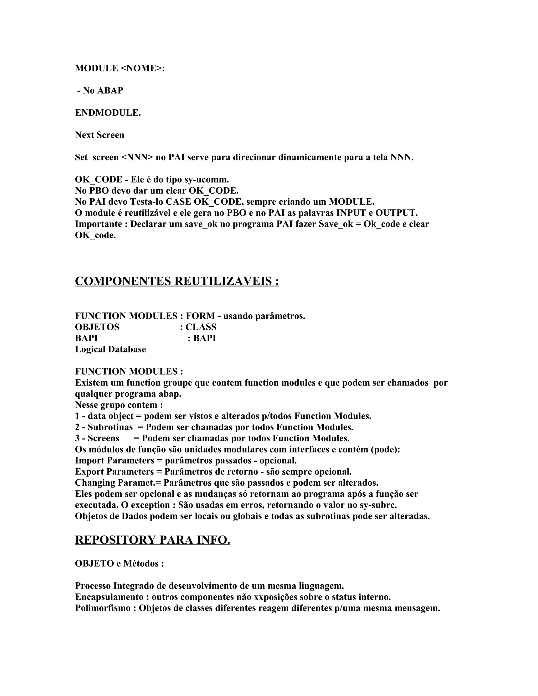 MODULE <NOME>:
- No ABAP
ENDMODULE.
Next Screen
Set screen <NNN> no PAI serve para direcionar dinamicamente para a tela NNN.
OK_CODE - Ele é do tipo sy-ucomm.
No PBO devo dar um clear OK_CODE.
No PAI devo Testa-lo CASE OK_CODE, sempre criando um MODULE.
O module é reutilizável e ele gera no PBO e no PAI as palavras INPUT e OUTPUT.
Importante : Declarar um save_ok no programa PAI fazer Save_ok = Ok_code e clear
OK_code.
COMPONENTES REUTILIZAVEIS :
FUNCTION MODULES : FORM - usando parâmetros.
OBJETOS : CLASS
BAPI : BAPI
Logical Database
FUNCTION MODULES :
Existem um function groupe que contem function modules e que podem ser chamados por
qualquer programa abap.
Nesse grupo contem :
1 - data object = podem ser vistos e alterados p/todos Function Modules.
2 - Subrotinas = Podem ser chamadas por todos Function Modules.
3 - Screens = Podem ser chamadas por todos Function Modules.
Os módulos de função são unidades modulares com interfaces e contém (pode):
Import Parameters = parâmetros passados - opcional.
Export Parameters = Parâmetros de retorno - são sempre opcional.
Changing Paramet.= Parâmetros que são passados e podem ser alterados.
Eles podem ser opcional e as mudanças só retornam ao programa após a função ser
executada. O exception : São usadas em erros, retornando o valor no sy-subrc.
Objetos de Dados podem ser locais ou globais e todas as subrotinas pode ser alteradas.
REPOSITORY PARA INFO.
OBJETO e Métodos :
Processo Integrado de desenvolvimento de um mesma linguagem.
Encapsulamento : outros componentes não xxposições sobre o status interno.
Polimorfismo : Objetos de classes diferentes reagem diferentes p/uma mesma mensagem.
 