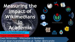 Measuring the
impact of
Wikimedians
in
Academia
Ewan McAndrew – Wikimedian in Residence
Email: ewan.mcandrew@ed.ac.uk Twitter: @emcandre
Tinyurl.com/WikiResidency2
Tinyurl.com/WikiResidency
 