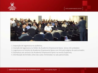 1. Exposição de logomarca no auditório;
2. Inserção de logomarca no folder da Academia Empresarial Apras (cinco mil unidades)
3. Logomarca no hotsite da Academia Empresarial Apras com link para página do patrocinador;
4. Assinatura em anúncio da Academia Empresarial Apras na revista Supermix;
5. Distribuição de brindes antes das aulas ministradas na sala patrocinada;
 