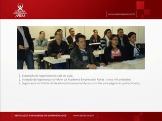 1. Exposição de logomarca na sala de aula;
2. Inserção de logomarca no folder da Academia Empresarial Apras (cinco mil unidades)
3. Logomarca no hotsite da Academia Empresarial Apras com link para página do patrocinador;
 