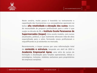 Neste cenário, muito pouco é investido no treinamento e
capacitação dos funcionários e as conseqüências aparecem no
bolso: alta rotatividade e elevação dos custos. Diante
da necessidade de preparar profissionais para o setor é que
surgiu na década de 90, o Instituto Escola Paranaense de
Supermercados (Iespar). Uma escola modelo, com cursos
atualizados, práticos, e que realmente oferecem mão-de-obra
especializada para o setor, formando novos profissionais e
requalificando os já existentes no mercado.

Recentemente, o Iespar passou por uma reformulação total
de conteúdo e estrutura, lançando em abril de 2010 a
Academia Empresarial Apras: uma série de cursos de
formação e atualização para funções operacionais, táticas e
estratégicas, inclusive, módulos exclusivos para proprietários
de empresas varejistas.
 