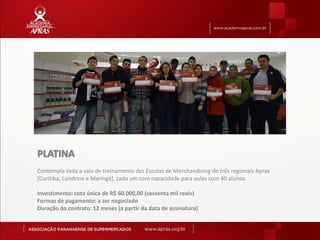 PLATINA
Contempla toda a sala de treinamento das Escolas de Merchandising de três regionais Apras
[Curitiba, Londrina e Maringá], cada um com capacidade para aulas com 40 alunos.

Investimento: cota única de R$ 60.000,00 (sessenta mil reais)
Formas de pagamento: a ser negociado
Duração do contrato: 12 meses (a partir da data de assinatura)
 
