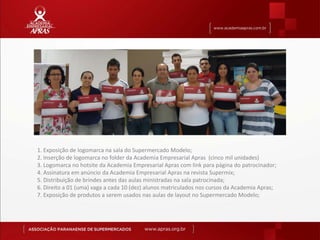 1. Exposição de logomarca na sala do Supermercado Modelo;
2. Inserção de logomarca no folder da Academia Empresarial Apras (cinco mil unidades)
3. Logomarca no hotsite da Academia Empresarial Apras com link para página do patrocinador;
4. Assinatura em anúncio da Academia Empresarial Apras na revista Supermix;
5. Distribuição de brindes antes das aulas ministradas na sala patrocinada;
6. Direito a 01 (uma) vaga a cada 10 (dez) alunos matriculados nos cursos da Academia Apras;
7. Exposição de produtos a serem usados nas aulas de layout no Supermercado Modelo;
 