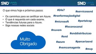 O que vimos hoje e próximos passos:
• Os caminhos para se certificar em Azure.
• O que é requerido em cada exame.
• Tendências futuras para o Azure.
• Siga nossas redes sociais
Muito
Obrigado
#snd
#mvp
#parceriasnd
#microsoft
#servicossnd
#portalcsp
#vemcomagente
#azure
#snddistribuicao
#nuvem
#foconocanal
#24x7
#tranformaçãodigital
 