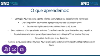 O que aprendemos:
• Conheça o Azure de ponta a ponta, entenda suas funções e seu posicionamento no mercado
• Crie Comparativos de ambientes e prepare-se para fazer cotações de preço
• Seu site mais rápido usando o Azure Web Sites e o SQL Azure.
• Descomplicando o Storage e Redes no Azure. Como funciona o Backup e Disaster Recovery na prática.
• As principais características que você precisa conhecer sobre Máquina Virtual e Active Directory.
• Como atrair clientes com o seu datacenter.
• Conheça as novidades sobre o futuro do Azure e saiba como se tornar um Microsoft Certified Professional em
Azure.
 