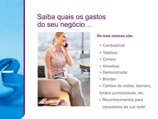 Saiba quais os gastos
do seu negócio…
                  Os mais comuns são:

                   • Combustível
                   • Telefone
                   • Correio
                   • Amostras
                   • Demonstrador
                   • Brindes
                   • Cartões de visitas, banners,
                   folders promocionais, etc
                   • Reconhecimentos para
                    consultores da sua rede!
 