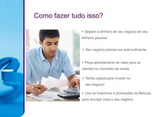 Como fazer tudo isso?

              • Separe o dinheiro de seu negócio do seu
              dinheiro pessoal;


              • Seu negócio precisa ser auto-suficiente,


              • Peça adiantamento do valor para os
              clientes no momento da venda

              • Tenha capital para investir no
                seu negócio;

              • Use os incentivos e promoções da Belcorp,
              para divulgar mais o seu negócio.
 