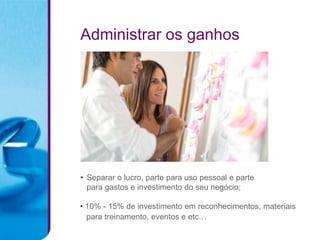 Administrar os ganhos




• Separar o lucro, parte para uso pessoal e parte
  para gastos e investimento do seu negócio;

• 10% - 15% de investimento em reconhecimentos, materiais
  para treinamento, eventos e etc…
 