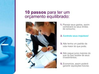 10 passos para ter um
orçamento equilibrado:
                 1. Planeje seus gastos, assim
                    conhecerá os seus limites
                    de consumo;


                 2. Controle seus impulsos!


                 3. Não tenha um padrão de
                    vida maior do que pode;


                 4. Não pague juros maiores do
                    que os que recebe de seus
                    investimentos;

                 5. Economize, assim poderá
                    garantir aquisições futuras;
 