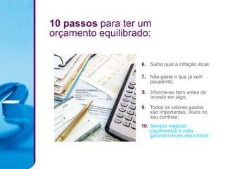 10 passos para ter um
orçamento equilibrado:

                   6. Saiba qual a inflação atual;

                   7. Não gaste o que já vem
                      poupando;

                   8. Informe-se bem antes de
                      investir em algo;

                   9. Todos os valores gastos
                      são importantes, insira no
                      seu controle;
                   10. Sempre negocie,
                       pagamentos à vista
                       garantem bons descontos!
 