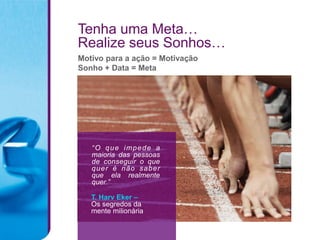 Tenha uma Meta…
Realize seus Sonhos…
Motivo para a ação = Motivação
Sonho + Data = Meta




   “ O q u e i mp e d e a
   maioria das pessoas
   de conseguir o que
   quer é não s aber
   que ela realmente
   quer.”

   T. Harv Eker –
   Os segredos da
   mente milionária
 