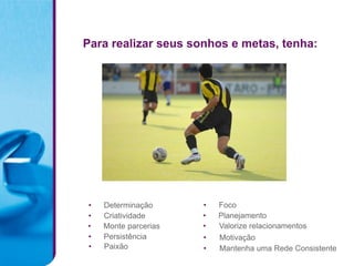 Para realizar seus sonhos e metas, tenha:




•   Determinação      •   Foco
•   Criatividade      •   Planejamento
•   Monte parcerias   •   Valorize relacionamentos
•   Persistência      •   Motivação
•   Paixão            •   Mantenha uma Rede Consistente
 